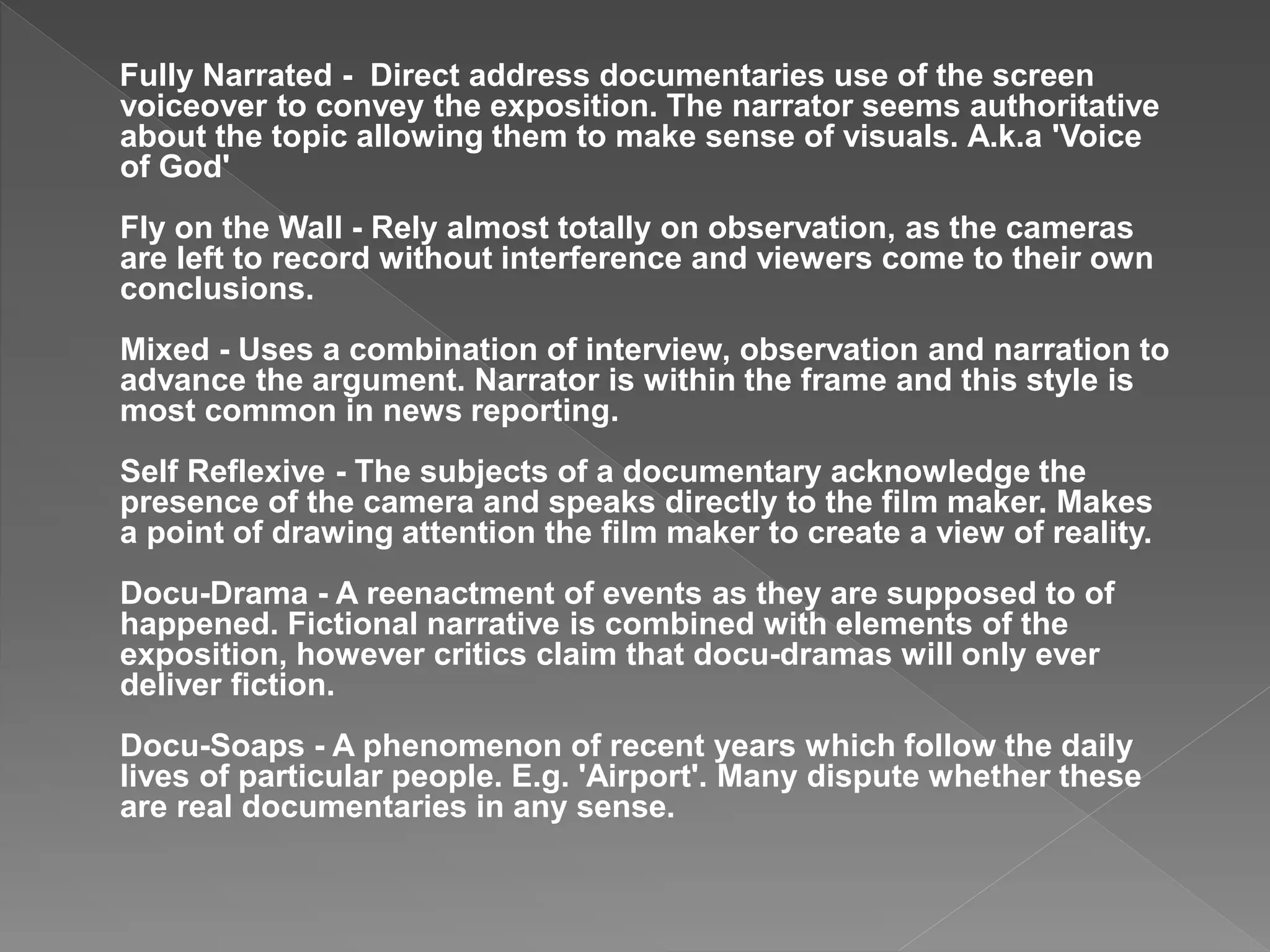 Fully Narrated - Direct address documentaries use of the screen
voiceover to convey the exposition. The narrator seems authoritative
about the topic allowing them to make sense of visuals. A.k.a 'Voice
of God'
Fly on the Wall - Rely almost totally on observation, as the cameras
are left to record without interference and viewers come to their own
conclusions.
Mixed - Uses a combination of interview, observation and narration to
advance the argument. Narrator is within the frame and this style is
most common in news reporting.
Self Reflexive - The subjects of a documentary acknowledge the
presence of the camera and speaks directly to the film maker. Makes
a point of drawing attention the film maker to create a view of reality.
Docu-Drama - A reenactment of events as they are supposed to of
happened. Fictional narrative is combined with elements of the
exposition, however critics claim that docu-dramas will only ever
deliver fiction.
Docu-Soaps - A phenomenon of recent years which follow the daily
lives of particular people. E.g. 'Airport'. Many dispute whether these
are real documentaries in any sense.
 