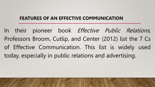 FEATURES OF AN EFFECTIVE COMMUNICATION
In their pioneer book Effective Public Relations,
Professors Broom, Cutlip, and Center (2012) list the 7 Cs
of Effective Communication. This list is widely used
today, especially in public relations and advertising.
 