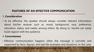 FEATURES OF AN EFFECTIVE COMMUNICATION
3. Consideration
• To be effective, the speaker should always consider relevant information
about his/her receiver such as mood, background, race, preference,
education, status, and needs, among others. By doing so, he/she can easily
build rapport with the audience.
4. Concreteness
• Effective communication happens when the message is concrete and
supported by facts, figures, and real-life examples and situations. In this case,
the receiver is more connected to the message conveyed.
 