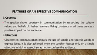FEATURES OF AN EFFECTIVE COMMUNICATION
5. Courtesy
• The speaker shows courtesy in communication by respecting the culture,
values, and beliefs of his/her receivers. Being courteous at all times creates a
positive impact on the audience.
6. Clearness
• Clearness in communication implies the use of simple and specific words to
express ideas. It is also achieved when the speaker focuses only on a single
objective in his/her speech so as not to confuse the audience.
 
