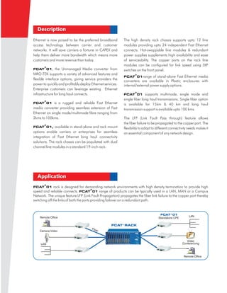 Description

Ethernet is now poised to be the preferred broadband        The high density rack chassis supports upto 12 line
access technology between carrier and customer              modules providing upto 24 independent Fast Ethernet
networks. It will save carriers a fortune in CAPEX and      connects. Hot-swappable line modules & redundant
help them deliver more bandwidth which means more           power supplies supplements high availability and ease
customers and more revenue than today.                      of serviceability. The copper ports on the rack line
                                                            modules can be configured for link speed using DIP
       ®
FCAT 01,        the Unmanaged Media converter from          switches on the front panel.
MRO-TEK supports a variety of advanced features and                 ®
                                                            FCAT 01range        of stand-alone Fast Ethernet media
flexible interface options, giving service providers the
                                                            converters are available in Plastic enclosures with
power to quickly and profitably deploy Ethernet services.   internal/external power supply options.
Enterprise customers can leverage existing Ethernet
                                                                    ®
infrastructure for long haul connects.                      FCAT 01        supports multimode, single mode and
       ®
                                                            single fiber long haul transmissions. Single fiber option
FCAT 01       is a rugged and reliable Fast Ethernet        is available for 15km & 40 km and long haul
media converter providing seamless extension of Fast        transmission support is available upto 100 kms.
Ethernet on single mode/multimode fibre ranging from
2kms to 100kms.                                             The LFP (Link Fault Pass through) feature allows
       ®
                                                            the fiber failure to be propagated to the copper port. The
FCAT 01,      available in stand-alone and rack mount       flexibility to adapt to different connectivity needs makes it
options enable carriers or enterprises for seamless         an essential component of any network design.
integration of Fast Ethernet long haul connectivity
solutions. The rack chassis can be populated with dual
channel line modules in a standard 19-inch rack.




  Application
       ®
FCAT 01        rack is designed for demanding network environments with high density termination to provide high
                                          ®
speed and reliable connects. FCAT 01 range of products can be typically used in a LAN, MAN or a Campus
Network. The unique feature LFP (Link Fault Propagation) propagates the fiber link failure to the copper port thereby
switching off the links of both the ports providing failover on a redundant path.


                                                                                      FCAT ® 01



                                                    FCAT ® RACK
 