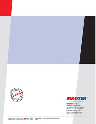 MRO-TEK Limited
                                                                                                                                      Bellary Road, Hebbal
                                                                                                                                      Bangalore - 560 024, INDIA
                                                                                                                                      Phone : +91-80-23332951
                                                                                                                                      Fax : +91-80-23333415
                                                                                                                                      Email : mrotek@vsnl.com
                                                                                                                                      Web: www.mro-tek.com

                                                           ®
Copyright MRO-TEK Limited - 2009                             TM   TM
                                                                       are registered for Trade Marks with appropriate authorities.
                                      Access Every Network

Specifications are subject to change without notice. E & OE.           V09_03.
 