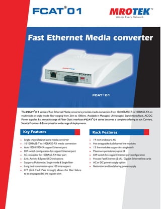 ®
          FCAT 01


      Fast Ethernet Media converter




                                                                 FCAT ® 01




           ®
The FCAT 01 series of Fast Ethernet Media converters provides media conversion from 10/100BASE-T to 100BASE-FX on
multimode or single mode fiber ranging from 2km to 100kms. Available in Managed, Unmanaged, Stand Alone/Rack, AC/DC
                                                                 ®
Power supplies & a versatile range of Fiber Optic interfaces FCAT 01 series becomes a complete offering to suit Carriers,
Service Providers & Enterprises for wide range of deployments.


  Key Features                                                   Rack Features
lSingle channel stand-alone media converter                   l19-inch enclosure, 4U
l10/100BASE-T to 100BASE-FX media conversion                  lHot swappable dual channel line modules
l MDI-I/MDI-X copper Ethernet port
 Auto                                                         l line modules support in a single rack
                                                               12
l switch configuration for copper Ethernet port
 DIP                                                          lMaximum port density upto 24
l connector for 100BASE-FX fiber port
 SC                                                           l switch for copper Ethernet port configuration
                                                               DIP
l Activity & Speed LED indications
 Link,                                                        lHouses Fast Ethernet (2-ch) / Gigabit Ethernet line cards
lSupports Multimode, Single mode & Single fiber               l or DC power supply option
                                                               AC
l haul transmission upto 100 kms support
 Long                                                         lRedundant and load sharing power supply
l (Link Fault Pass through) allows the fiber failure
 LFP
 to be propagated to the copper port
 