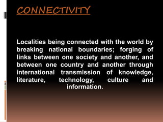 CONNECTIVITY
Localities being connected with the world by
breaking national boundaries; forging of
links between one society and another, and
between one country and another through
international transmission of knowledge,
literature, technology, culture and
information.
 