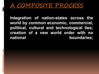 A COMPOSITE PROCESS
Integration of nation-states across the
world by common economic, commercial,
political, cultural and technological ties;
creation of a new world order with no
national boundaries;
 