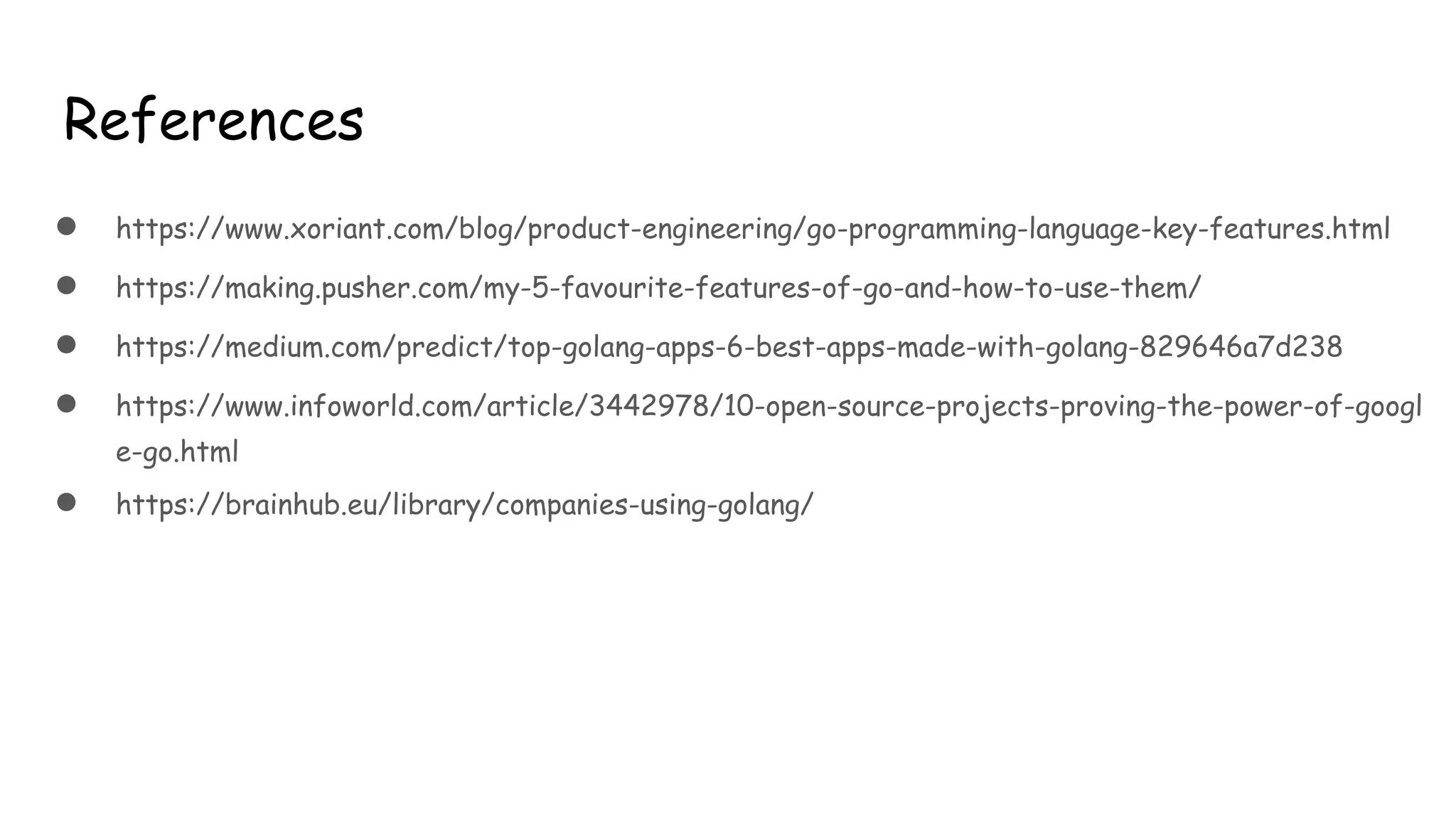References
● https://www.xoriant.com/blog/product-engineering/go-programming-language-key-features.html
● https://making.pusher.com/my-5-favourite-features-of-go-and-how-to-use-them/
● https://medium.com/predict/top-golang-apps-6-best-apps-made-with-golang-829646a7d238
● https://www.infoworld.com/article/3442978/10-open-source-projects-proving-the-power-of-googl
e-go.html
● https://brainhub.eu/library/companies-using-golang/
 