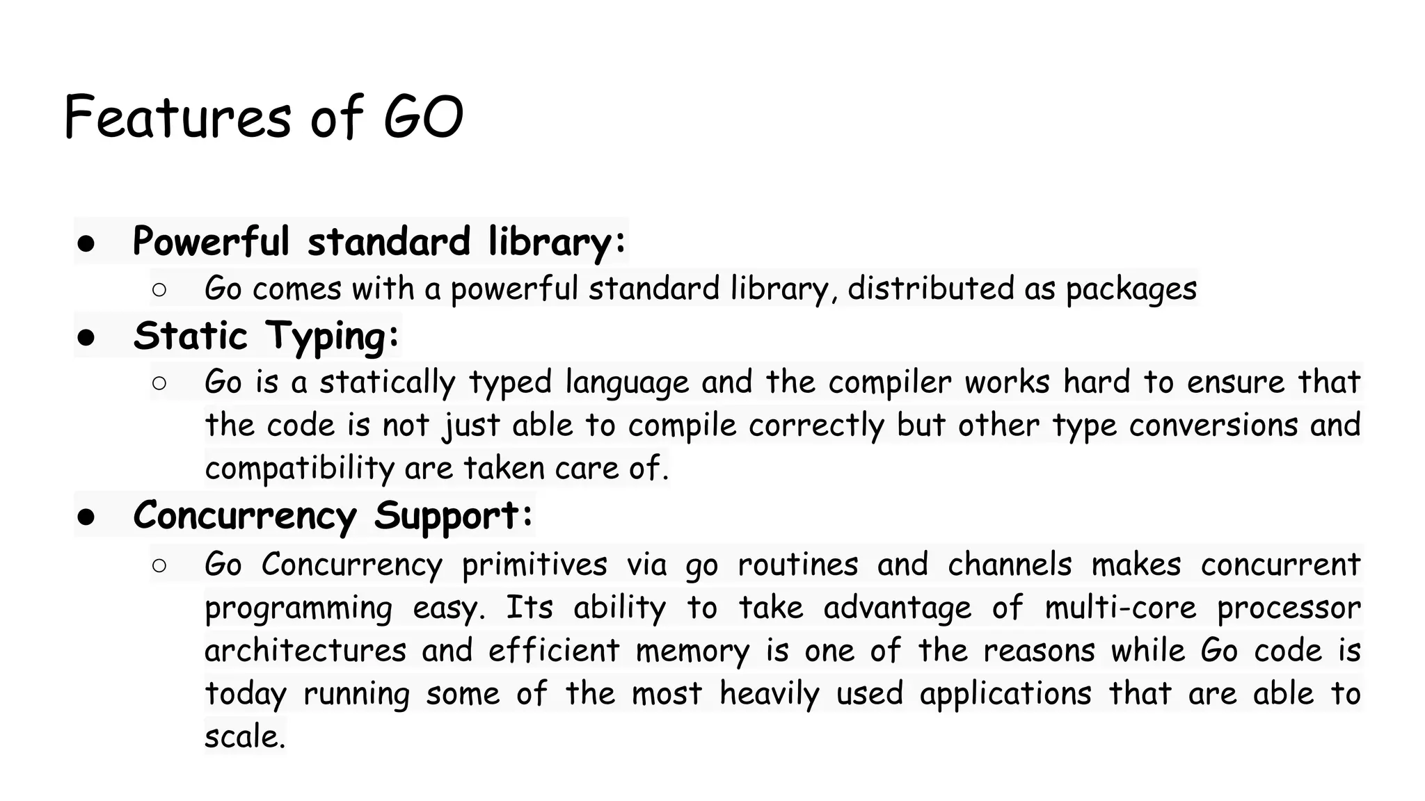 Features of GO
● Powerful standard library:
○ Go comes with a powerful standard library, distributed as packages
● Static Typing:
○ Go is a statically typed language and the compiler works hard to ensure that
the code is not just able to compile correctly but other type conversions and
compatibility are taken care of.
● Concurrency Support:
○ Go Concurrency primitives via go routines and channels makes concurrent
programming easy. Its ability to take advantage of multi-core processor
architectures and efficient memory is one of the reasons while Go code is
today running some of the most heavily used applications that are able to
scale.
 