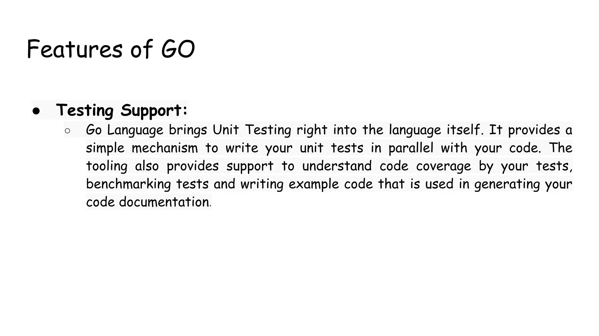 Features of GO
● Testing Support:
○ Go Language brings Unit Testing right into the language itself. It provides a
simple mechanism to write your unit tests in parallel with your code. The
tooling also provides support to understand code coverage by your tests,
benchmarking tests and writing example code that is used in generating your
code documentation.
 
