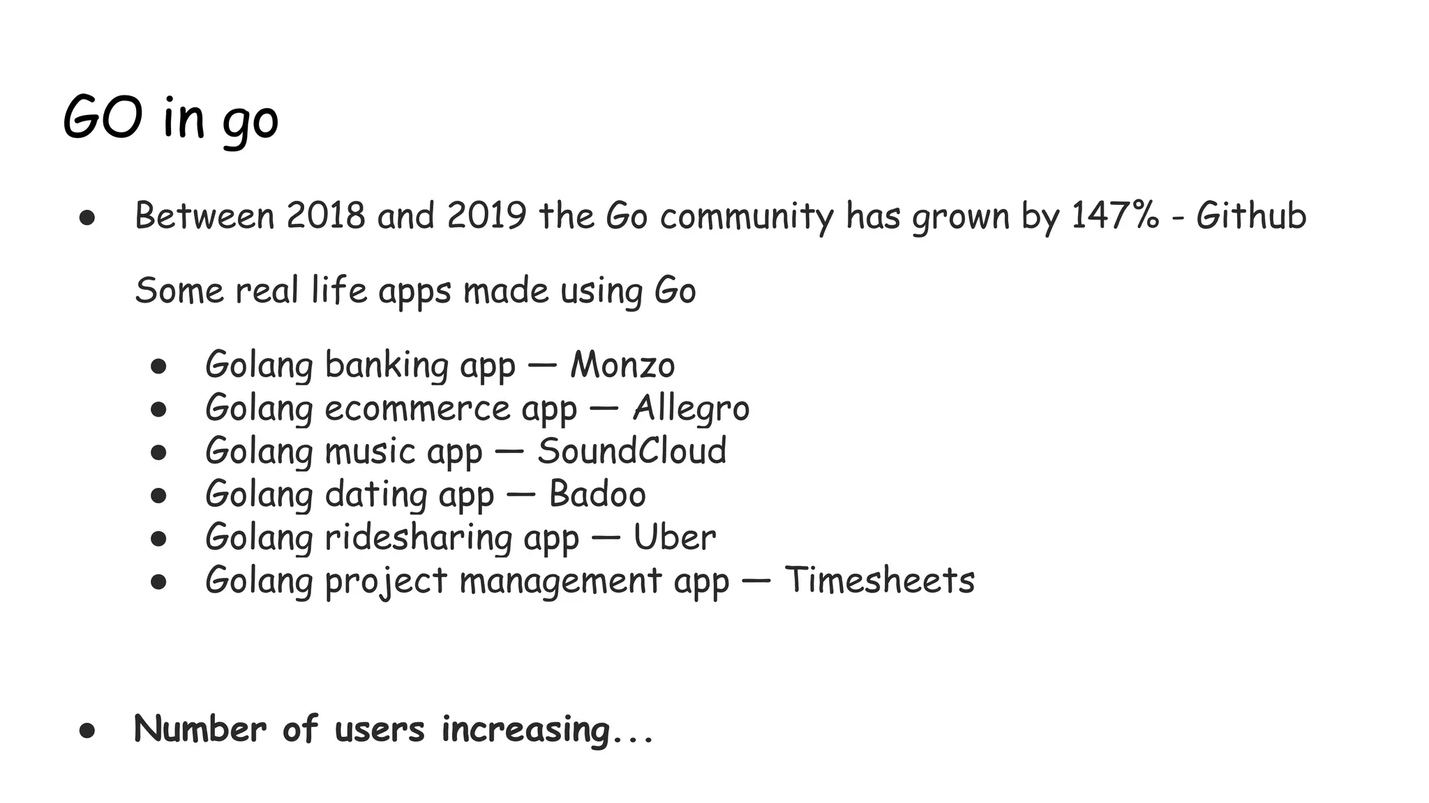 GO in go
● Between 2018 and 2019 the Go community has grown by 147% - Github
Some real life apps made using Go
● Golang banking app — Monzo
● Golang ecommerce app — Allegro
● Golang music app — SoundCloud
● Golang dating app — Badoo
● Golang ridesharing app — Uber
● Golang project management app — Timesheets
● Number of users increasing...
 