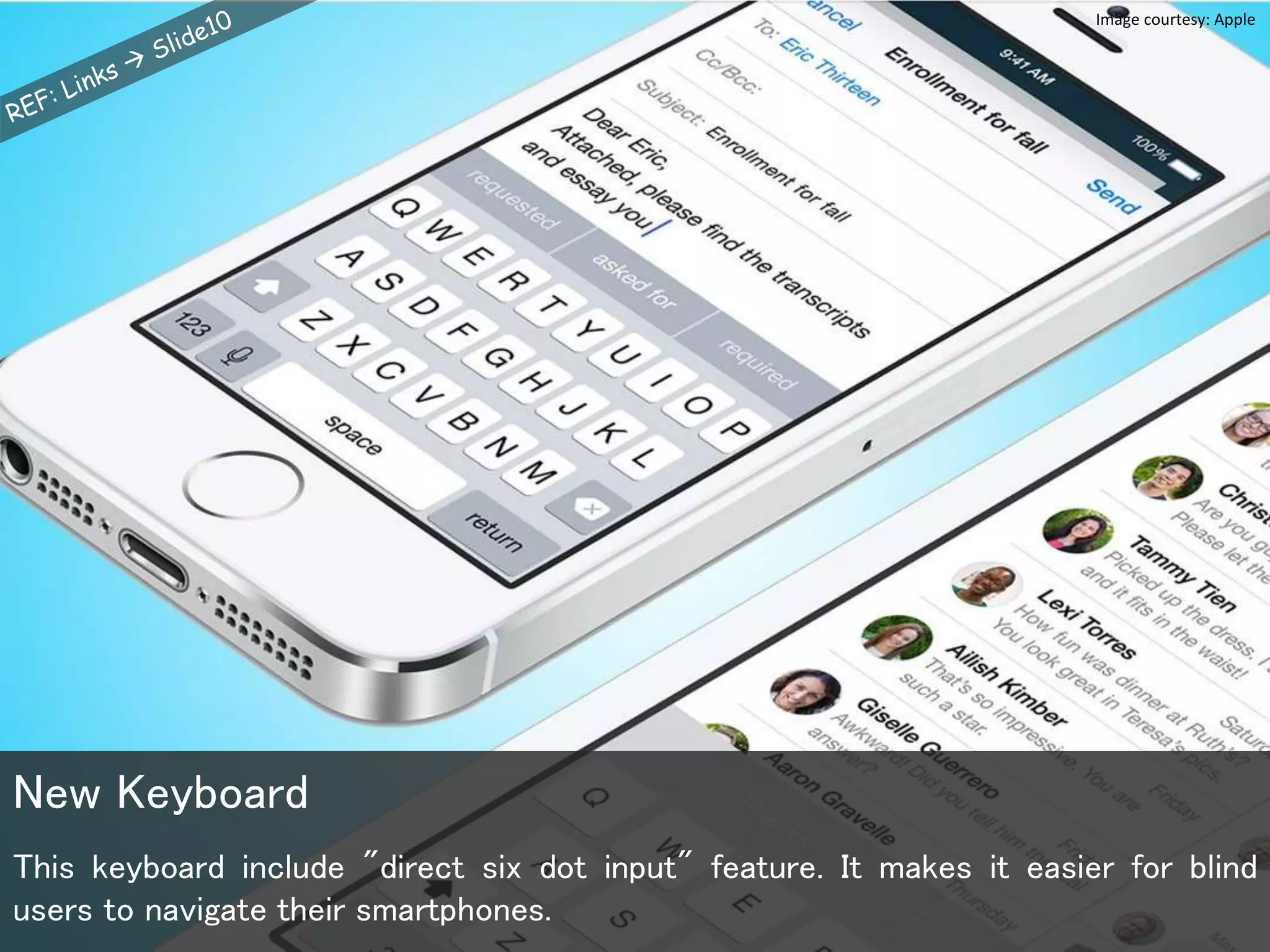 This keyboard include "direct six dot input" feature. It makes it easier for blind
users to navigate their smartphones.
New Keyboard
Image courtesy: Apple
 