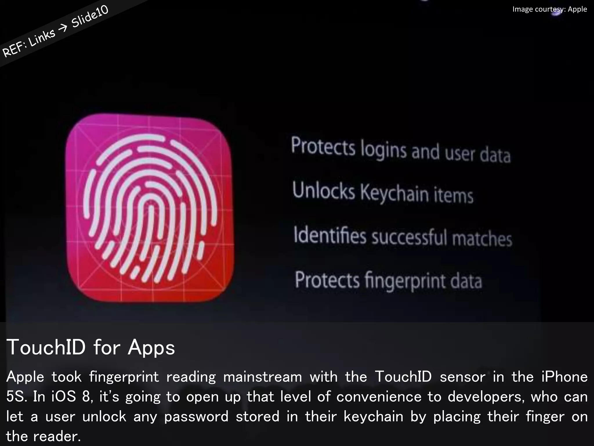 Apple took fingerprint reading mainstream with the TouchID sensor in the iPhone
5S. In iOS 8, it's going to open up that level of convenience to developers, who can
let a user unlock any password stored in their keychain by placing their finger on
the reader.
TouchID for Apps
Image courtesy: Apple
 