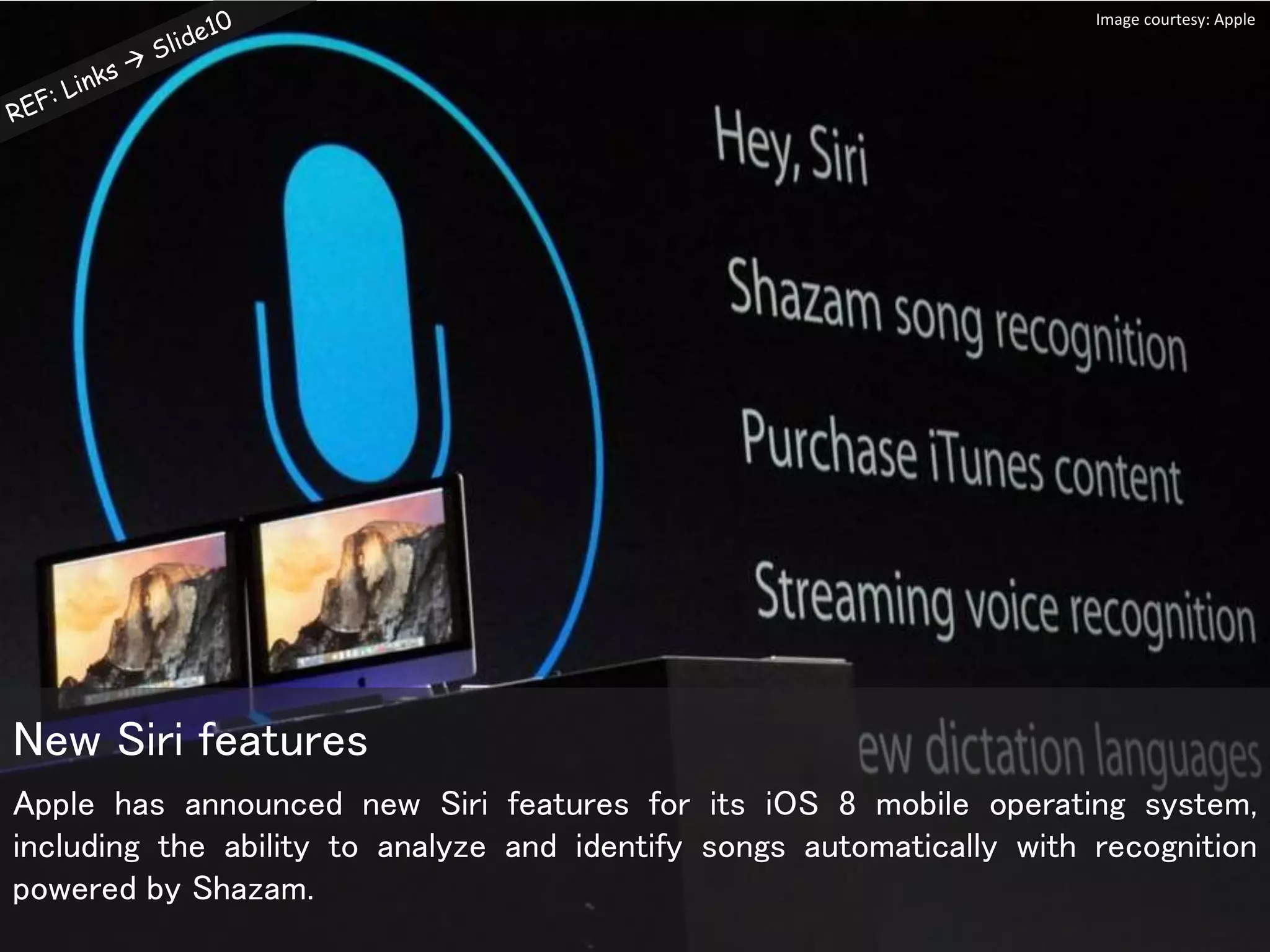 Apple has announced new Siri features for its iOS 8 mobile operating system,
including the ability to analyze and identify songs automatically with recognition
powered by Shazam.
New Siri features
Image courtesy: Apple
 
