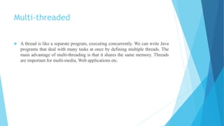 Multi-threaded
 A thread is like a separate program, executing concurrently. We can write Java
programs that deal with many tasks at once by defining multiple threads. The
main advantage of multi-threading is that it shares the same memory. Threads
are important for multi-media, Web applications etc.
 