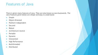 Features of Java
There is given many features of java. They are also known as java buzzwords. The
Java Features given below are simple and easy to understand.
 Simple
 Object-Oriented
 Platform independent
 Secured
 Robust
 Architecture neutral
 Portable
 Dynamic
 Interpreted
 High Performance
 Multithreaded
 Distributed
 