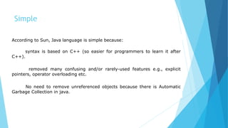 Simple
According to Sun, Java language is simple because:
syntax is based on C++ (so easier for programmers to learn it after
C++).
removed many confusing and/or rarely-used features e.g., explicit
pointers, operator overloading etc.
No need to remove unreferenced objects because there is Automatic
Garbage Collection in java.
 