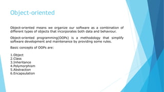 Object-oriented
Object-oriented means we organize our software as a combination of
different types of objects that incorporates both data and behaviour.
Object-oriented programming(OOPs) is a methodology that simplify
software development and maintenance by providing some rules.
Basic concepts of OOPs are:
1.Object
2.Class
3.Inheritance
4.Polymorphism
5.Abstraction
6.Encapsulation
 