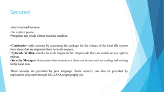 Secured
Java is secured because:
•No explicit pointer
•Programs run inside virtual machine sandbox.
•Classloader- adds security by separating the package for the classes of the local file system
from those that are imported from network sources.
•Bytecode Verifier- checks the code fragments for illegal code that can violate access right to
objects.
•Security Manager- determines what resources a class can access such as reading and writing
to the local disk.
These security are provided by java language. Some security can also be provided by
application developer through SSL,JAAS,cryptography etc.
 
