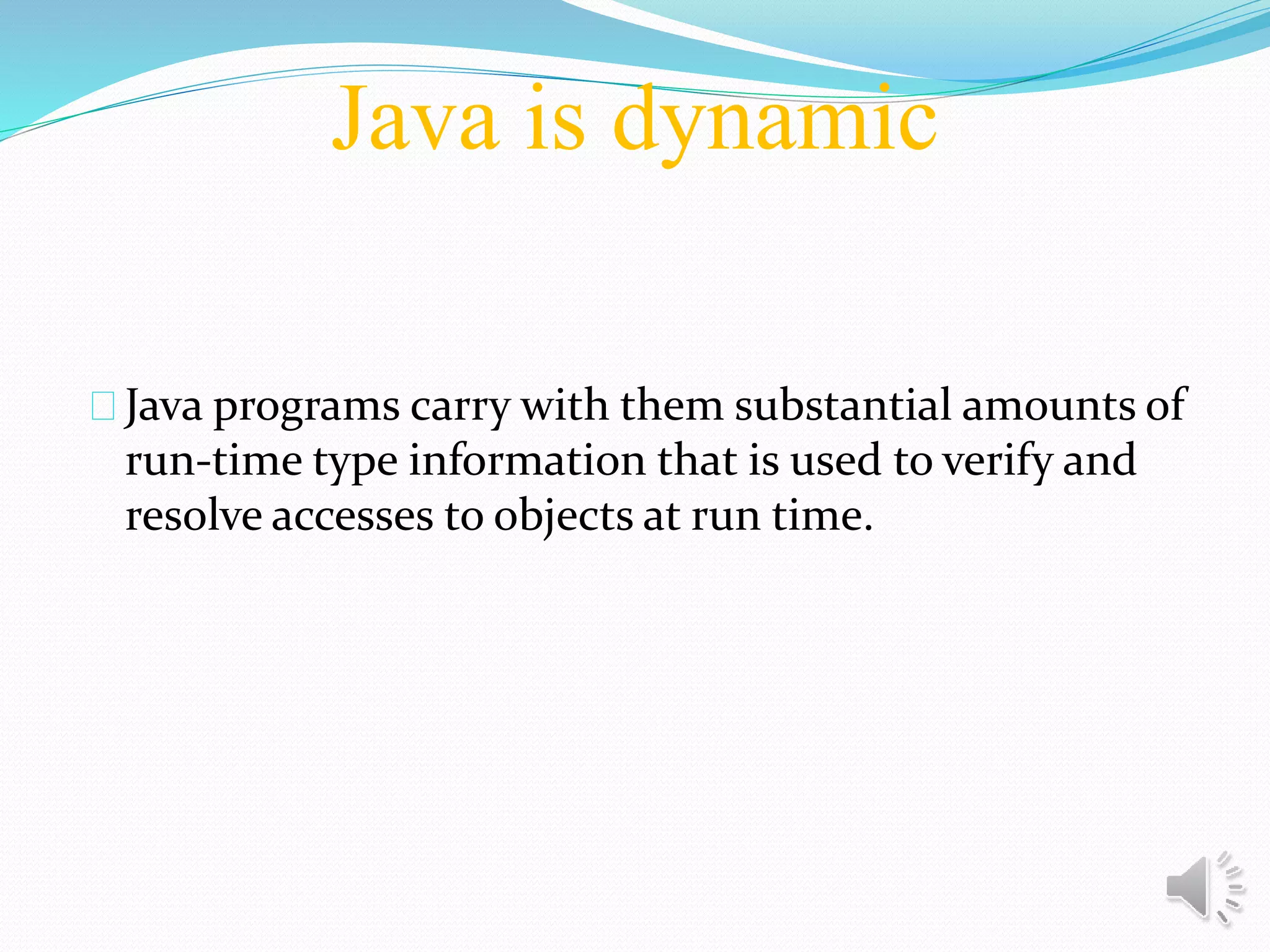 Java is dynamic
Java programs carry with them substantial amounts of
run-time type information that is used to verify and
resolve accesses to objects at run time.
 