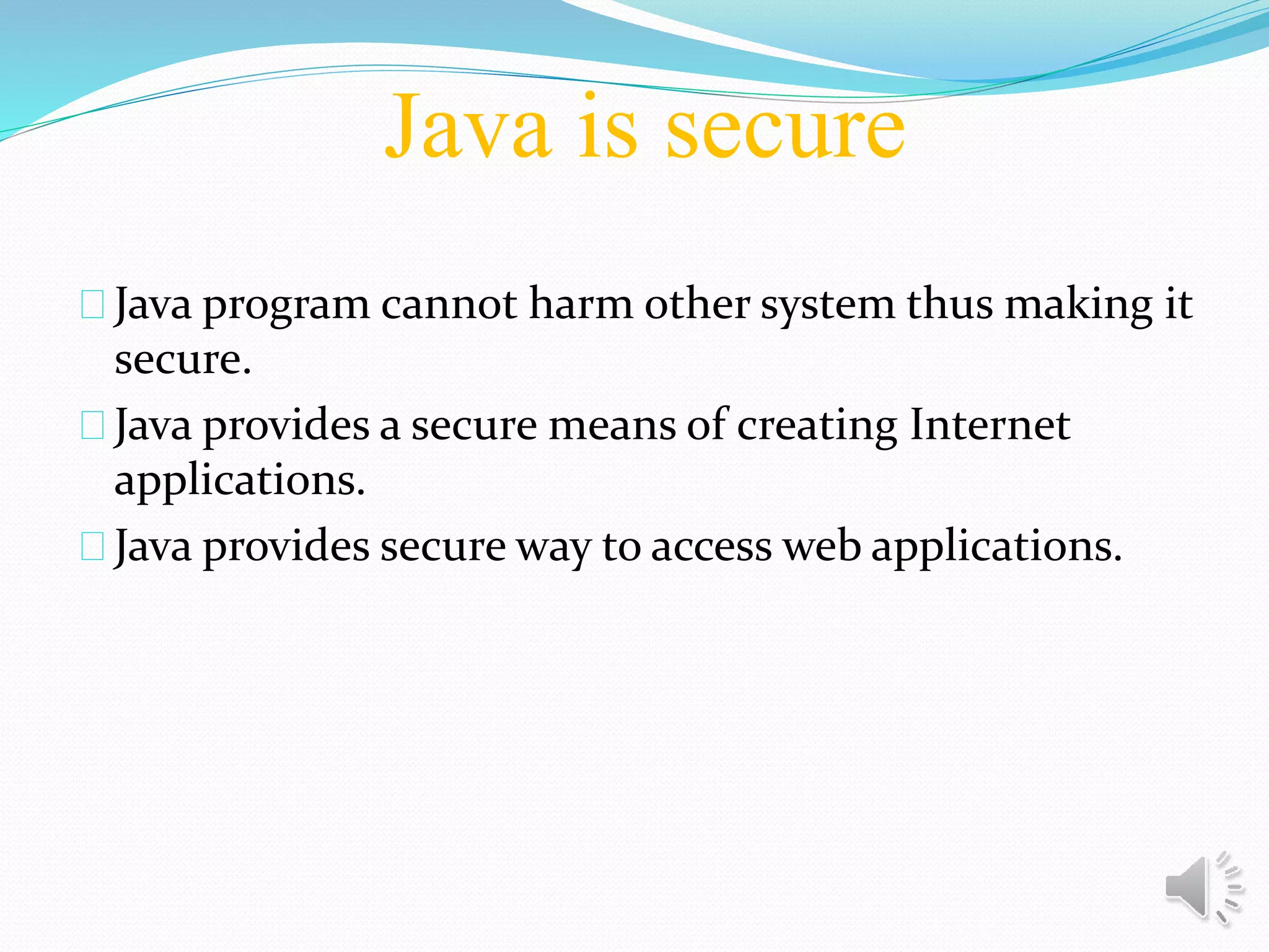 Java is secure
Java program cannot harm other system thus making it
secure.
Java provides a secure means of creating Internet
applications.
Java provides secure way to access web applications.
 