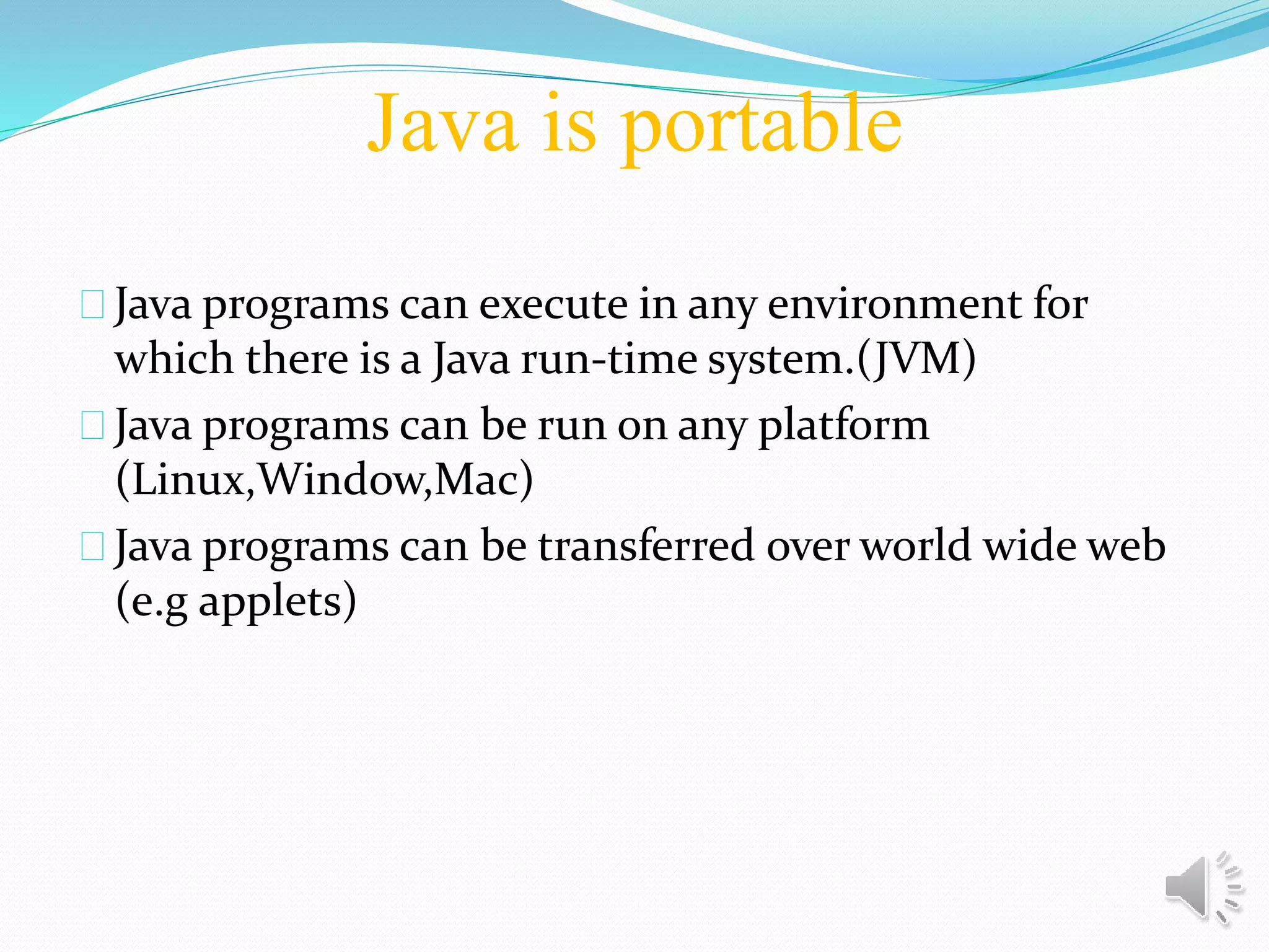 Java is portable
Java programs can execute in any environment for
which there is a Java run-time system.(JVM)
Java programs can be run on any platform
(Linux,Window,Mac)
Java programs can be transferred over world wide web
(e.g applets)
 