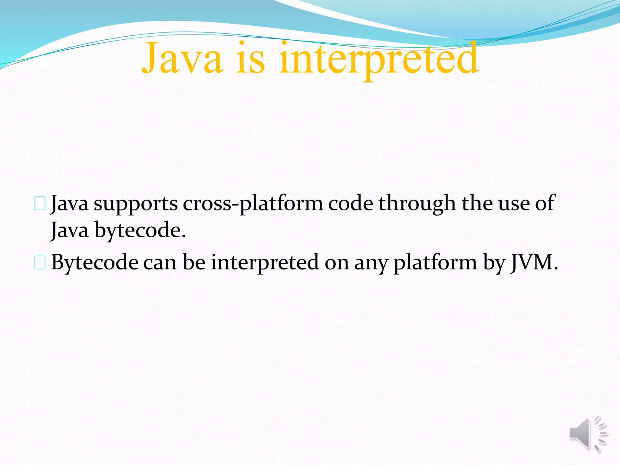 Java is interpreted
Java supports cross-platform code through the use of
Java bytecode.
Bytecode can be interpreted on any platform by JVM.
 