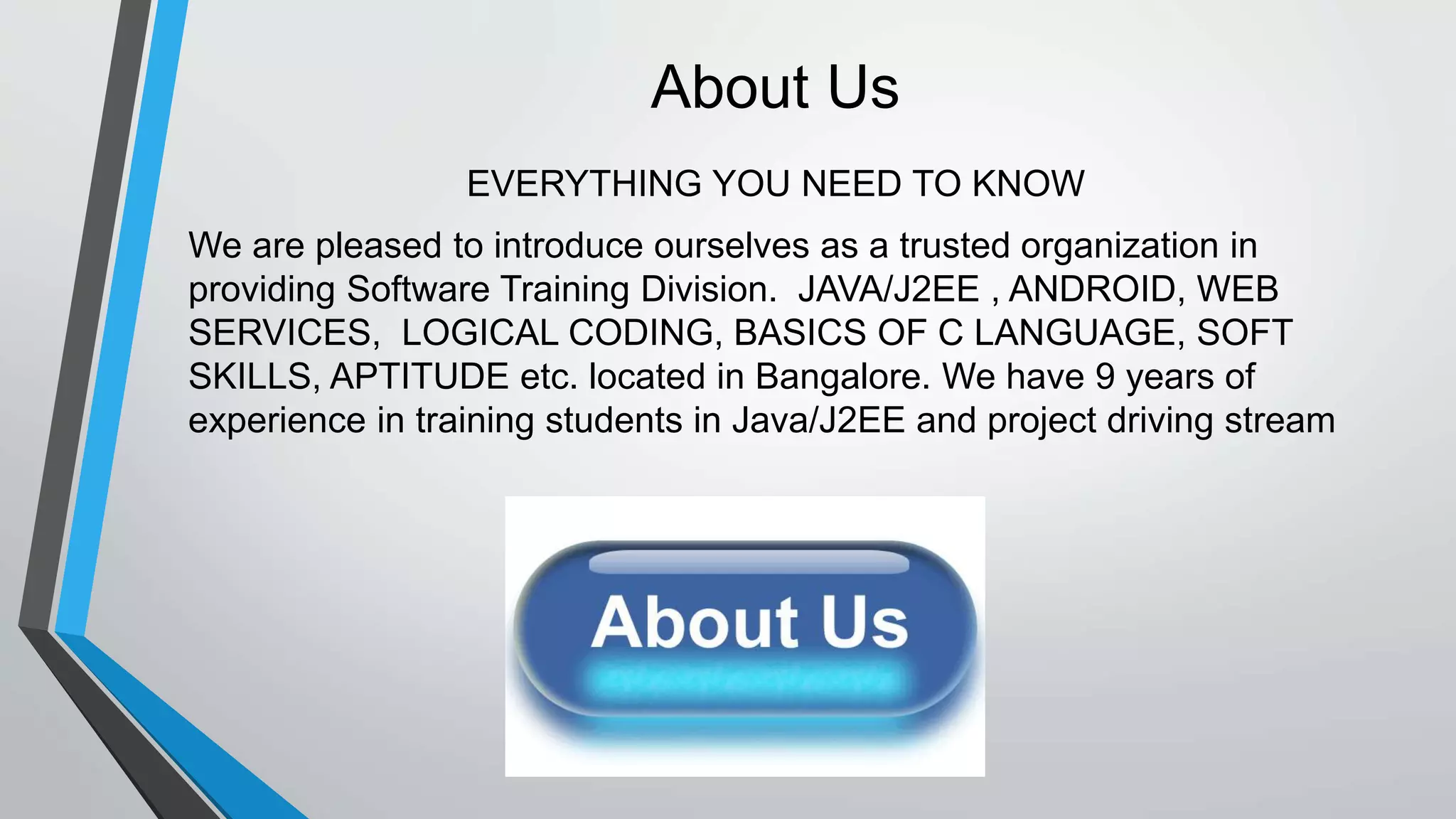 About Us
EVERYTHING YOU NEED TO KNOW
We are pleased to introduce ourselves as a trusted organization in
providing Software Training Division. JAVA/J2EE , ANDROID, WEB
SERVICES, LOGICAL CODING, BASICS OF C LANGUAGE, SOFT
SKILLS, APTITUDE etc. located in Bangalore. We have 9 years of
experience in training students in Java/J2EE and project driving stream
 