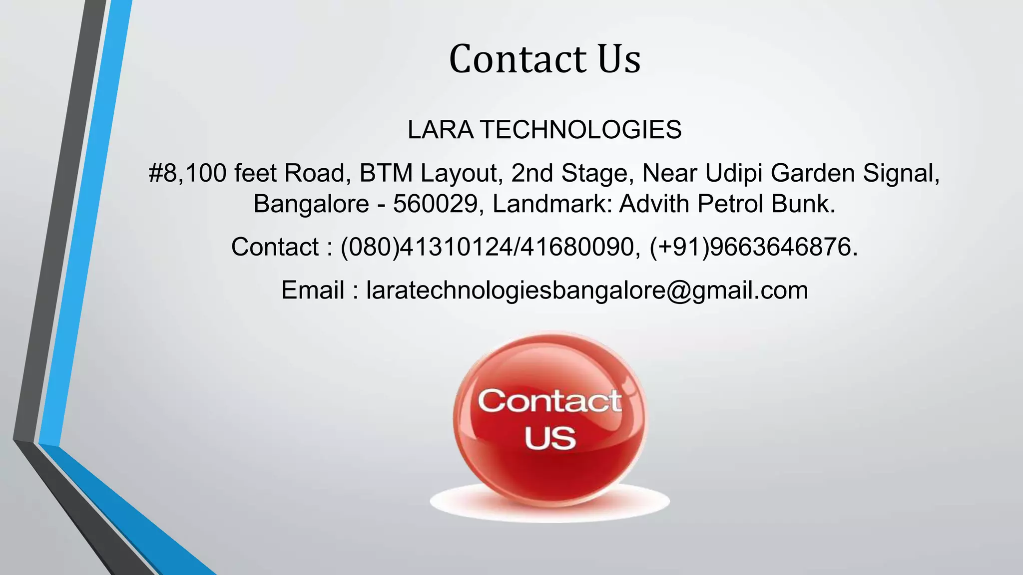 Contact Us
LARA TECHNOLOGIES
#8,100 feet Road, BTM Layout, 2nd Stage, Near Udipi Garden Signal,
Bangalore - 560029, Landmark: Advith Petrol Bunk.
Contact : (080)41310124/41680090, (+91)9663646876.
Email : laratechnologiesbangalore@gmail.com
 