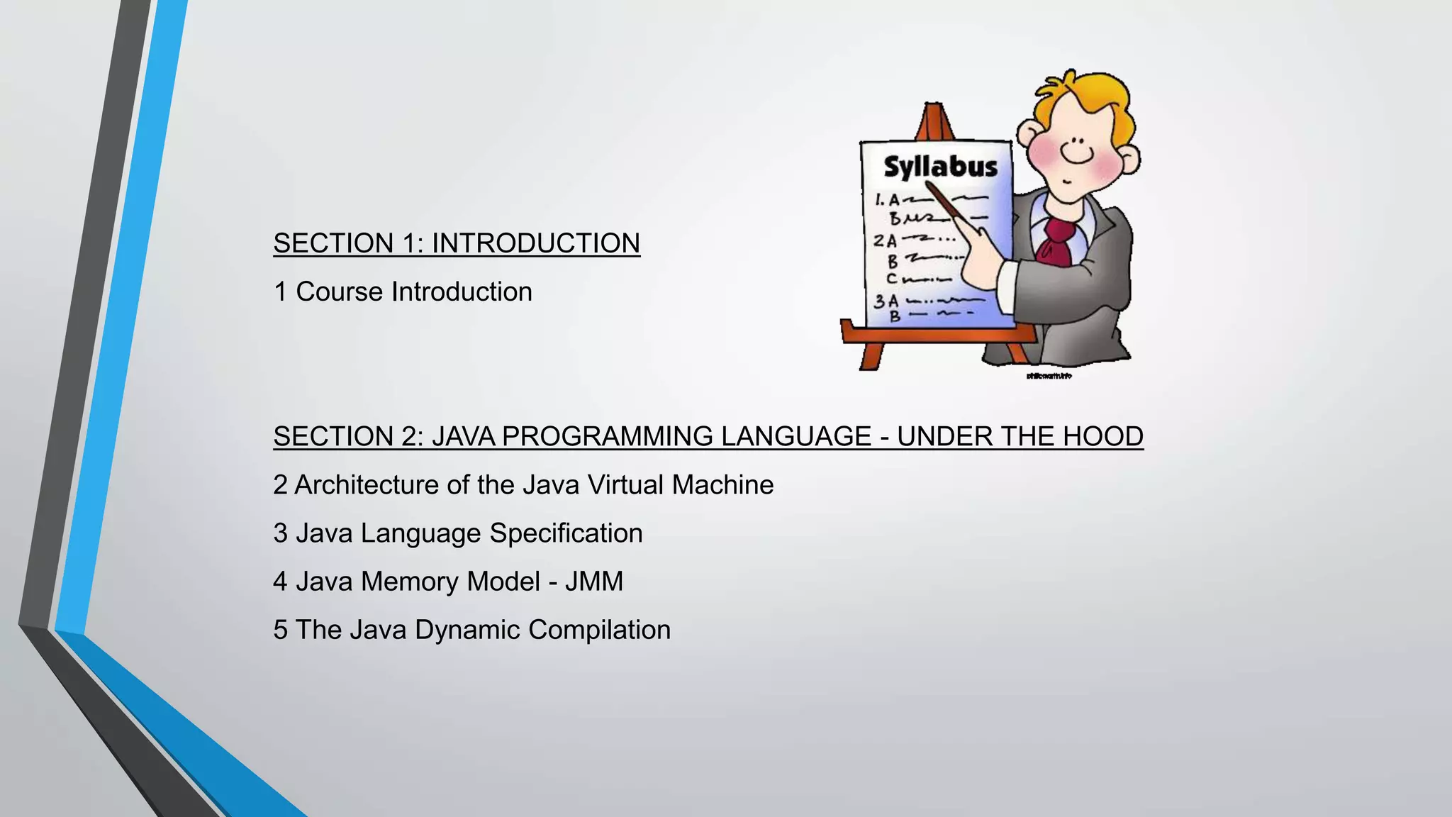SECTION 1: INTRODUCTION
1 Course Introduction
SECTION 2: JAVA PROGRAMMING LANGUAGE - UNDER THE HOOD
2 Architecture of the Java Virtual Machine
3 Java Language Specification
4 Java Memory Model - JMM
5 The Java Dynamic Compilation
 
