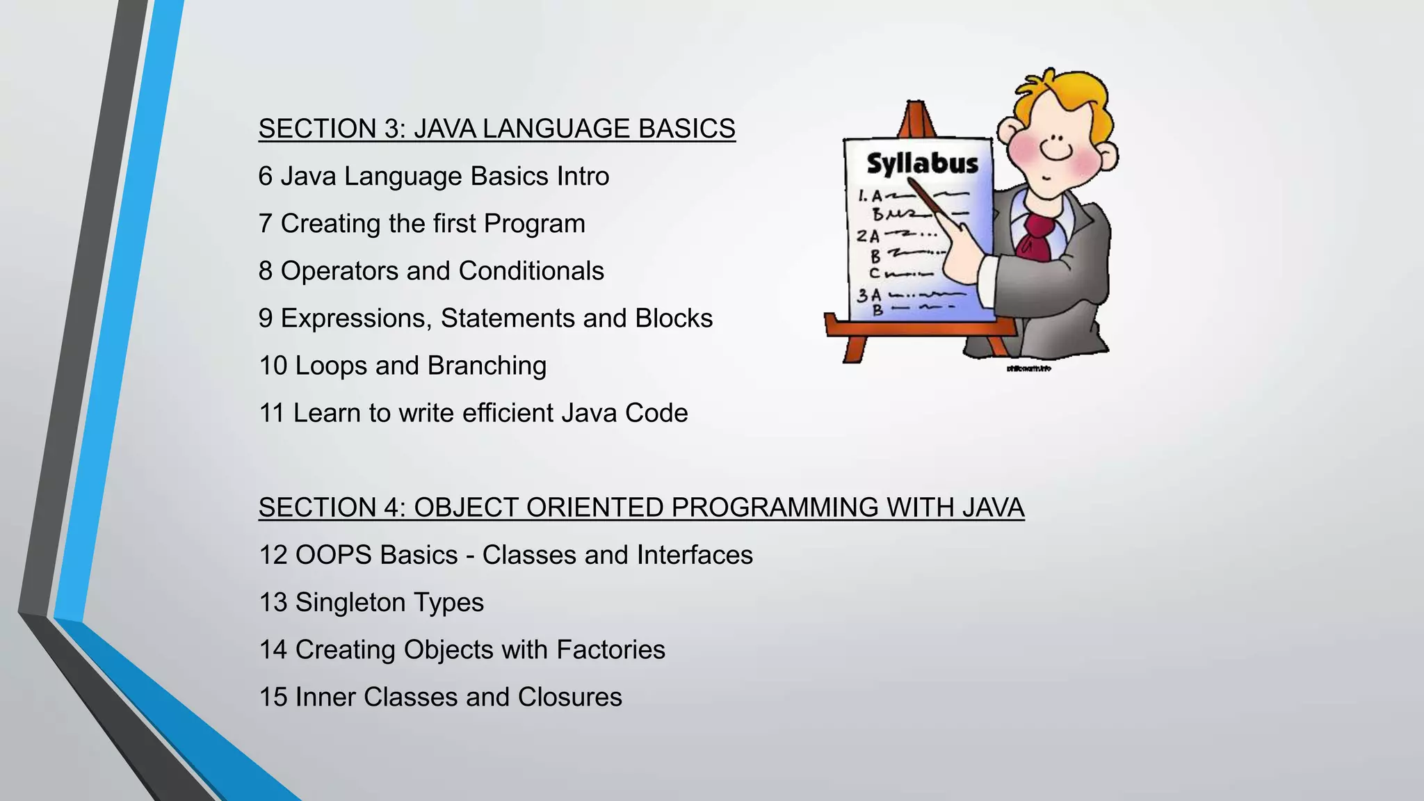 SECTION 3: JAVA LANGUAGE BASICS
6 Java Language Basics Intro
7 Creating the first Program
8 Operators and Conditionals
9 Expressions, Statements and Blocks
10 Loops and Branching
11 Learn to write efficient Java Code
SECTION 4: OBJECT ORIENTED PROGRAMMING WITH JAVA
12 OOPS Basics - Classes and Interfaces
13 Singleton Types
14 Creating Objects with Factories
15 Inner Classes and Closures
 