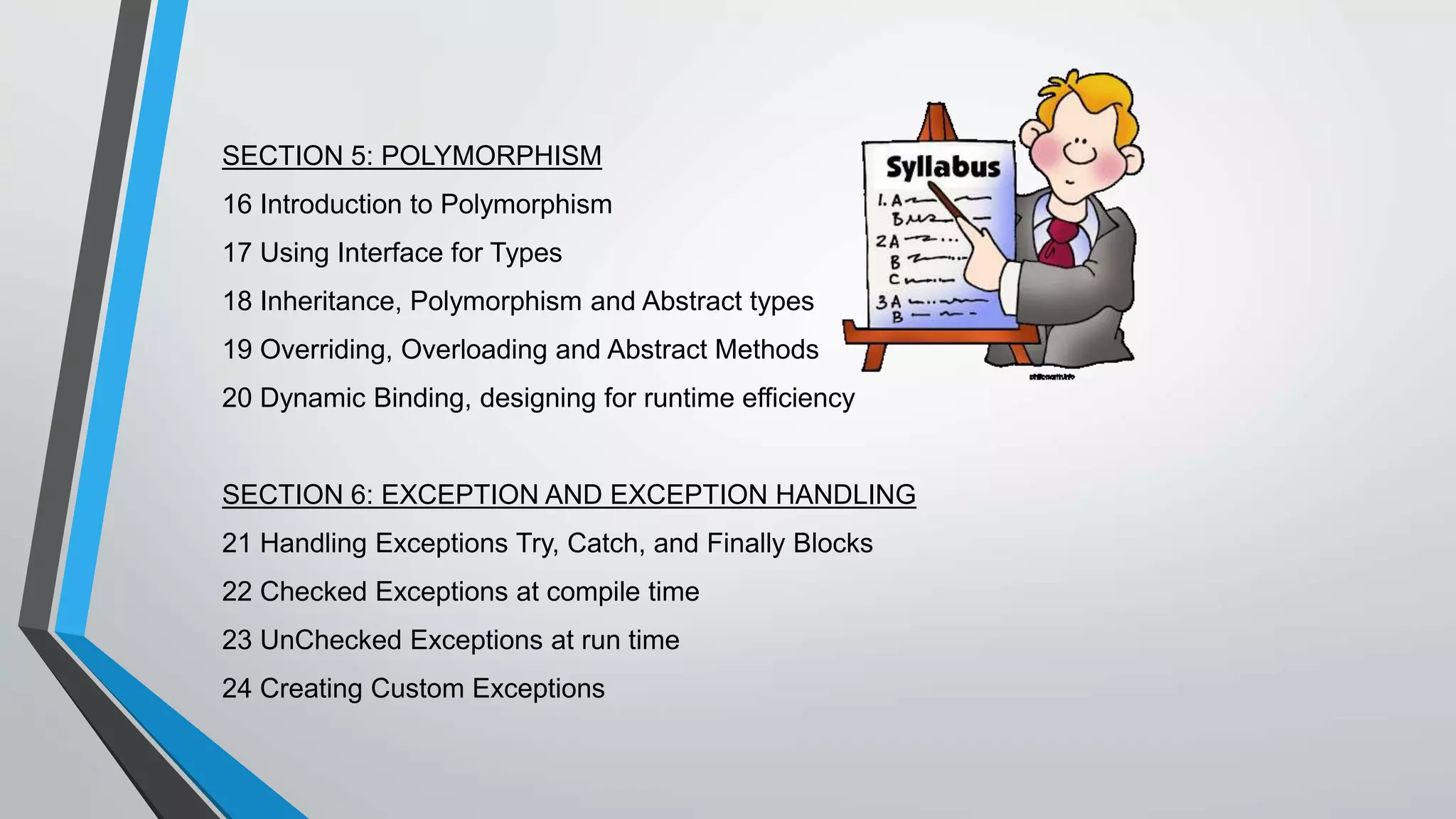 SECTION 5: POLYMORPHISM
16 Introduction to Polymorphism
17 Using Interface for Types
18 Inheritance, Polymorphism and Abstract types
19 Overriding, Overloading and Abstract Methods
20 Dynamic Binding, designing for runtime efficiency
SECTION 6: EXCEPTION AND EXCEPTION HANDLING
21 Handling Exceptions Try, Catch, and Finally Blocks
22 Checked Exceptions at compile time
23 UnChecked Exceptions at run time
24 Creating Custom Exceptions
 