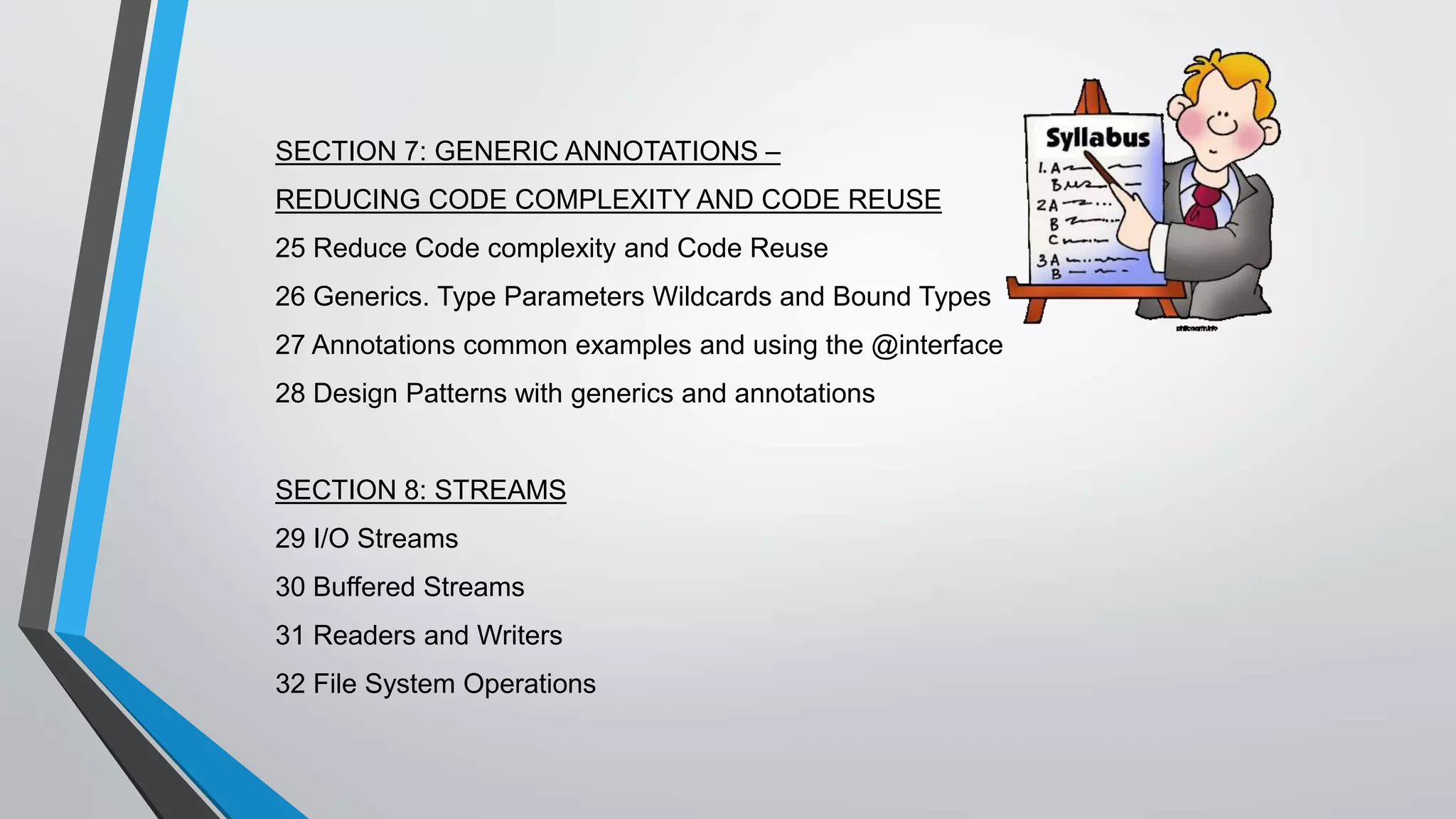 SECTION 7: GENERIC ANNOTATIONS –
REDUCING CODE COMPLEXITY AND CODE REUSE
25 Reduce Code complexity and Code Reuse
26 Generics. Type Parameters Wildcards and Bound Types
27 Annotations common examples and using the @interface
28 Design Patterns with generics and annotations
SECTION 8: STREAMS
29 I/O Streams
30 Buffered Streams
31 Readers and Writers
32 File System Operations
 