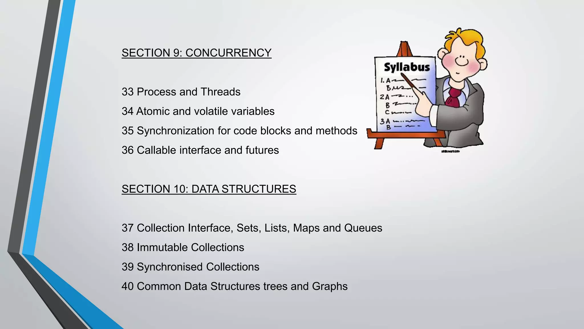 SECTION 9: CONCURRENCY
33 Process and Threads
34 Atomic and volatile variables
35 Synchronization for code blocks and methods
36 Callable interface and futures
SECTION 10: DATA STRUCTURES
37 Collection Interface, Sets, Lists, Maps and Queues
38 Immutable Collections
39 Synchronised Collections
40 Common Data Structures trees and Graphs
 