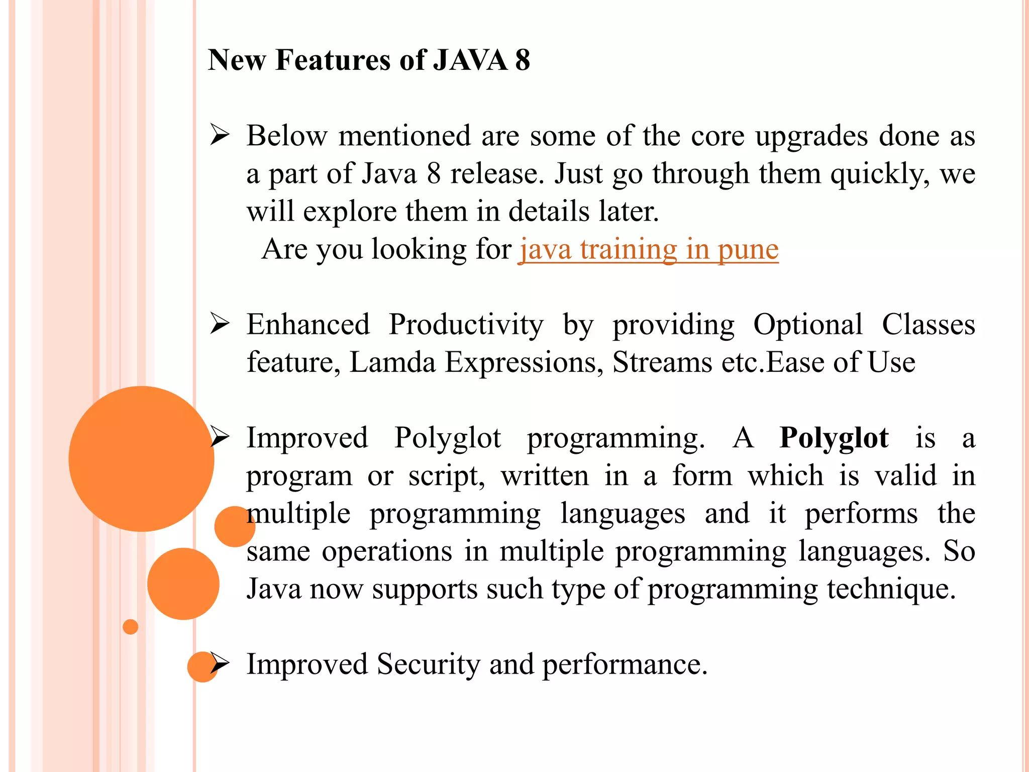 New Features of JAVA 8
 Below mentioned are some of the core upgrades done as
a part of Java 8 release. Just go through them quickly, we
will explore them in details later.
Are you looking for java training in pune
 Enhanced Productivity by providing Optional Classes
feature, Lamda Expressions, Streams etc.Ease of Use
 Improved Polyglot programming. A Polyglot is a
program or script, written in a form which is valid in
multiple programming languages and it performs the
same operations in multiple programming languages. So
Java now supports such type of programming technique.
 Improved Security and performance.
 