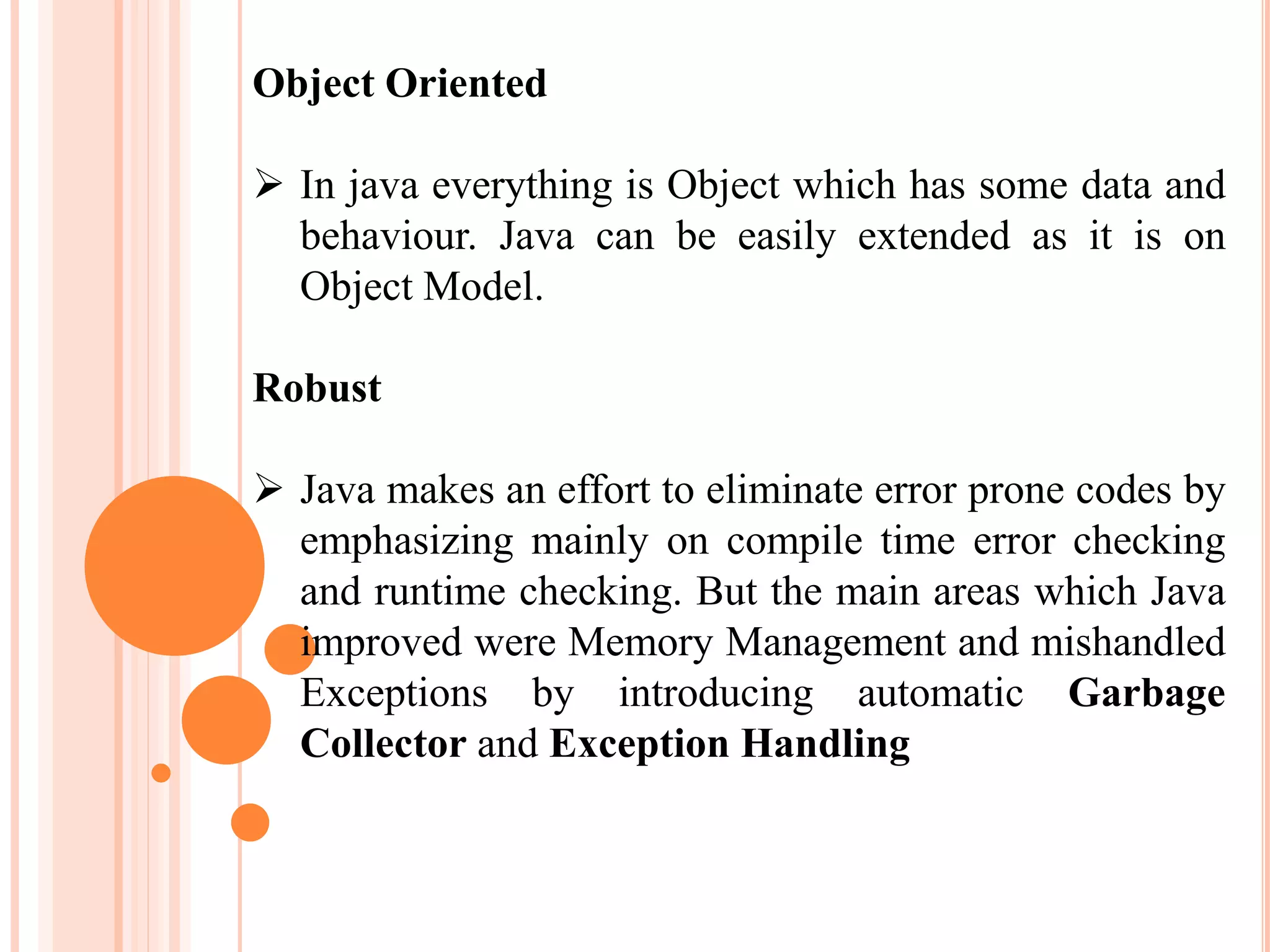 Object Oriented
 In java everything is Object which has some data and
behaviour. Java can be easily extended as it is on
Object Model.
Robust
 Java makes an effort to eliminate error prone codes by
emphasizing mainly on compile time error checking
and runtime checking. But the main areas which Java
improved were Memory Management and mishandled
Exceptions by introducing automatic Garbage
Collector and Exception Handling
 