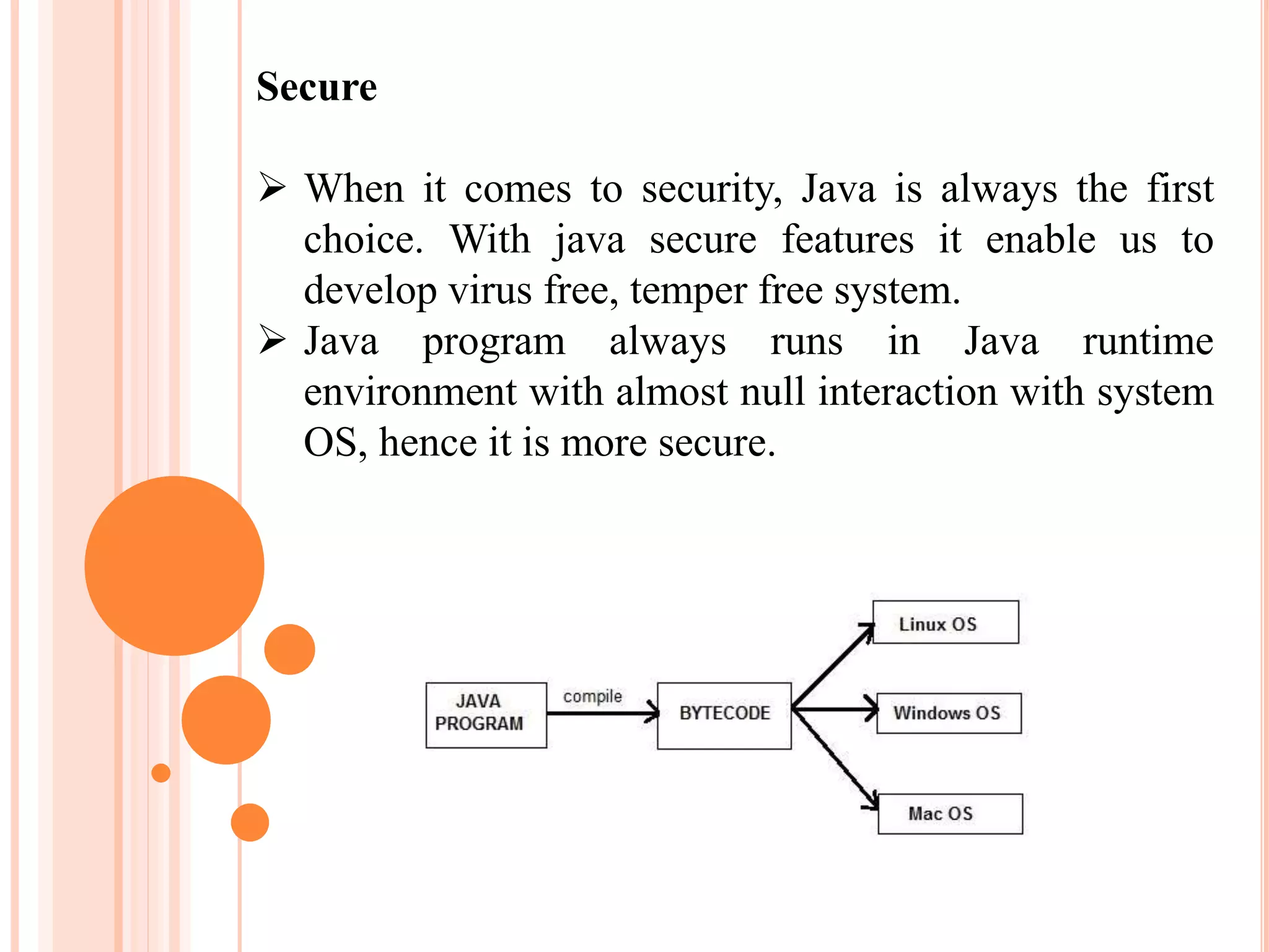 Secure
 When it comes to security, Java is always the first
choice. With java secure features it enable us to
develop virus free, temper free system.
 Java program always runs in Java runtime
environment with almost null interaction with system
OS, hence it is more secure.
 