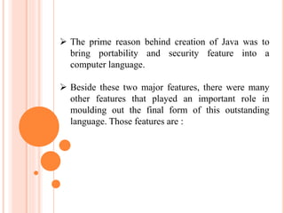  The prime reason behind creation of Java was to
bring portability and security feature into a
computer language.
 Beside these two major features, there were many
other features that played an important role in
moulding out the final form of this outstanding
language. Those features are :
 