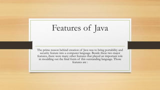 Features of Java
The prime reason behind creation of Java was to bring portability and
security feature into a computer language. Beside these two major
features, there were many other features that played an important role
in moulding out the final form of this outstanding language. Those
features are :
 