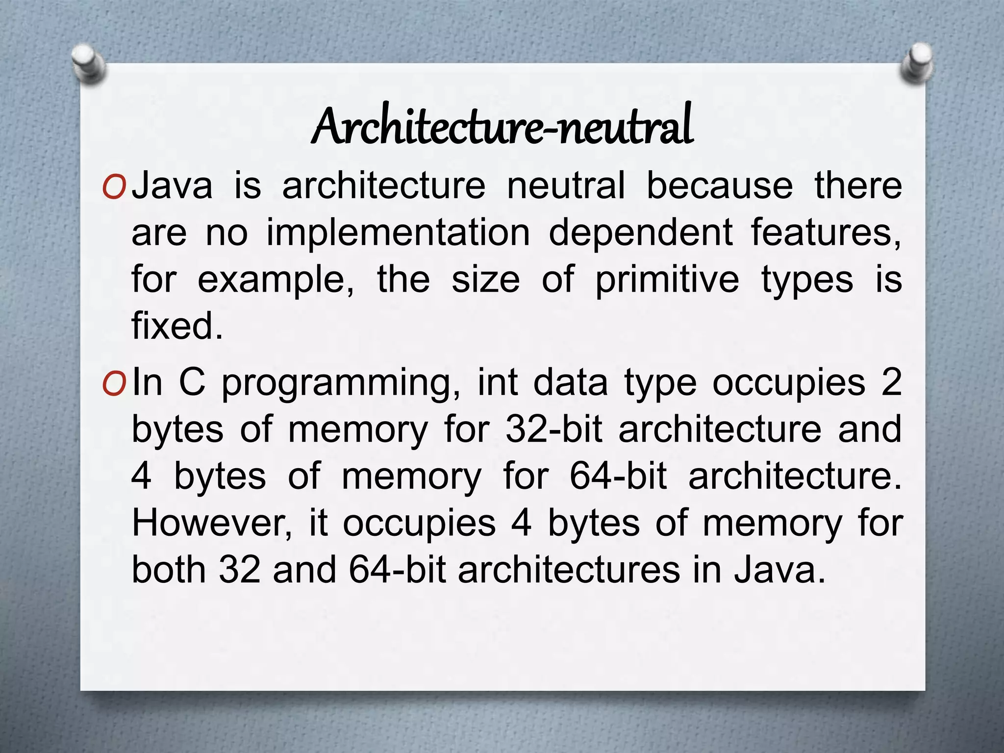 Architecture-neutral
OJava is architecture neutral because there
are no implementation dependent features,
for example, the size of primitive types is
fixed.
OIn C programming, int data type occupies 2
bytes of memory for 32-bit architecture and
4 bytes of memory for 64-bit architecture.
However, it occupies 4 bytes of memory for
both 32 and 64-bit architectures in Java.
 