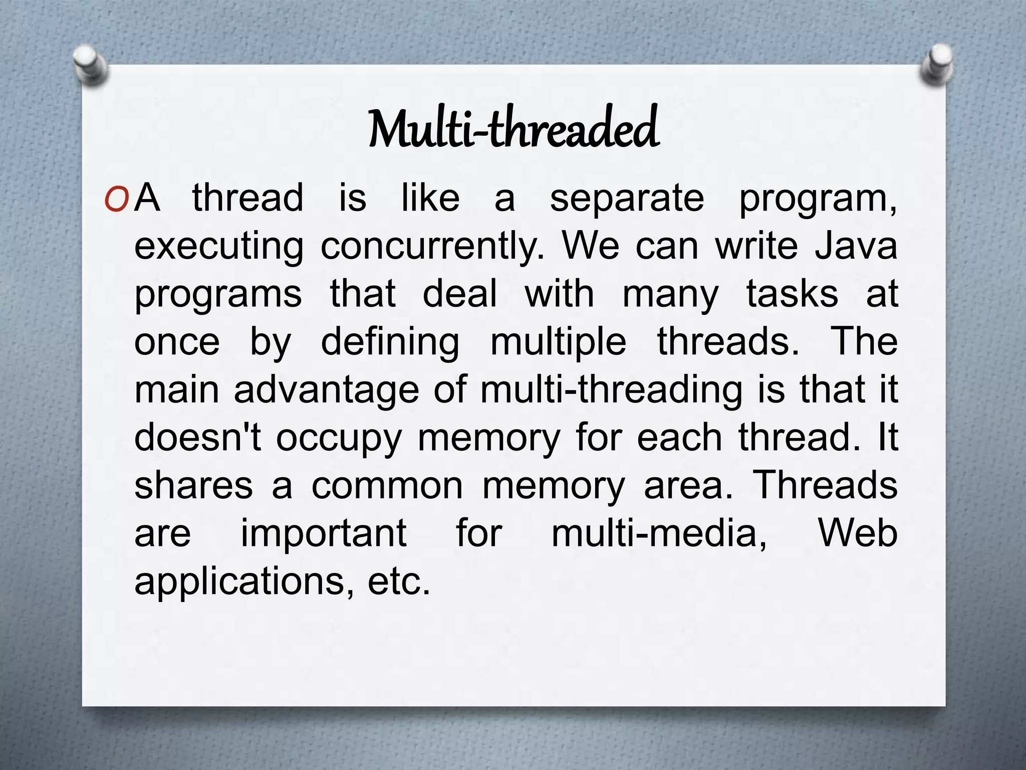 Multi-threaded
OA thread is like a separate program,
executing concurrently. We can write Java
programs that deal with many tasks at
once by defining multiple threads. The
main advantage of multi-threading is that it
doesn't occupy memory for each thread. It
shares a common memory area. Threads
are important for multi-media, Web
applications, etc.
 