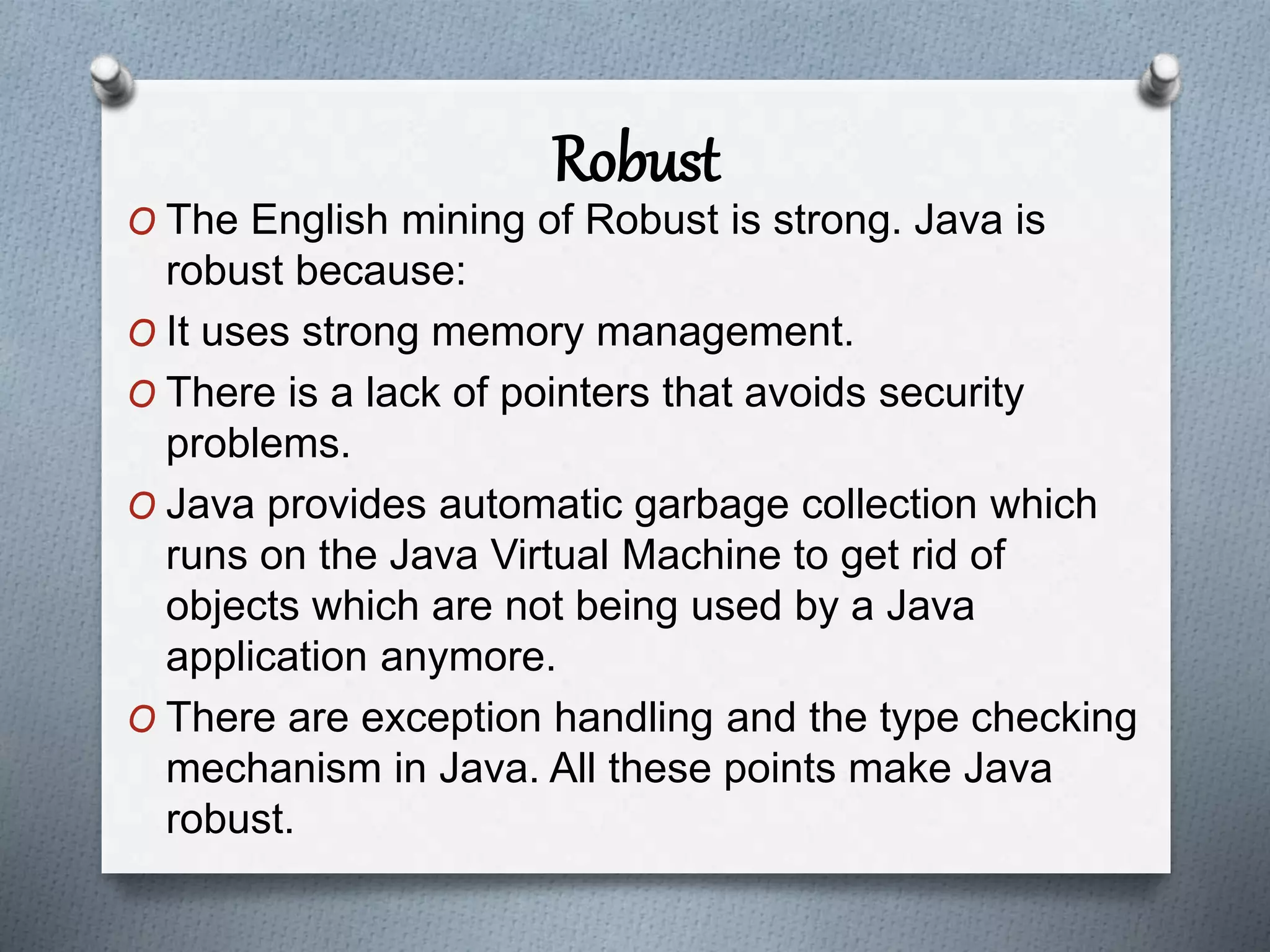 Robust
O The English mining of Robust is strong. Java is
robust because:
O It uses strong memory management.
O There is a lack of pointers that avoids security
problems.
O Java provides automatic garbage collection which
runs on the Java Virtual Machine to get rid of
objects which are not being used by a Java
application anymore.
O There are exception handling and the type checking
mechanism in Java. All these points make Java
robust.
 