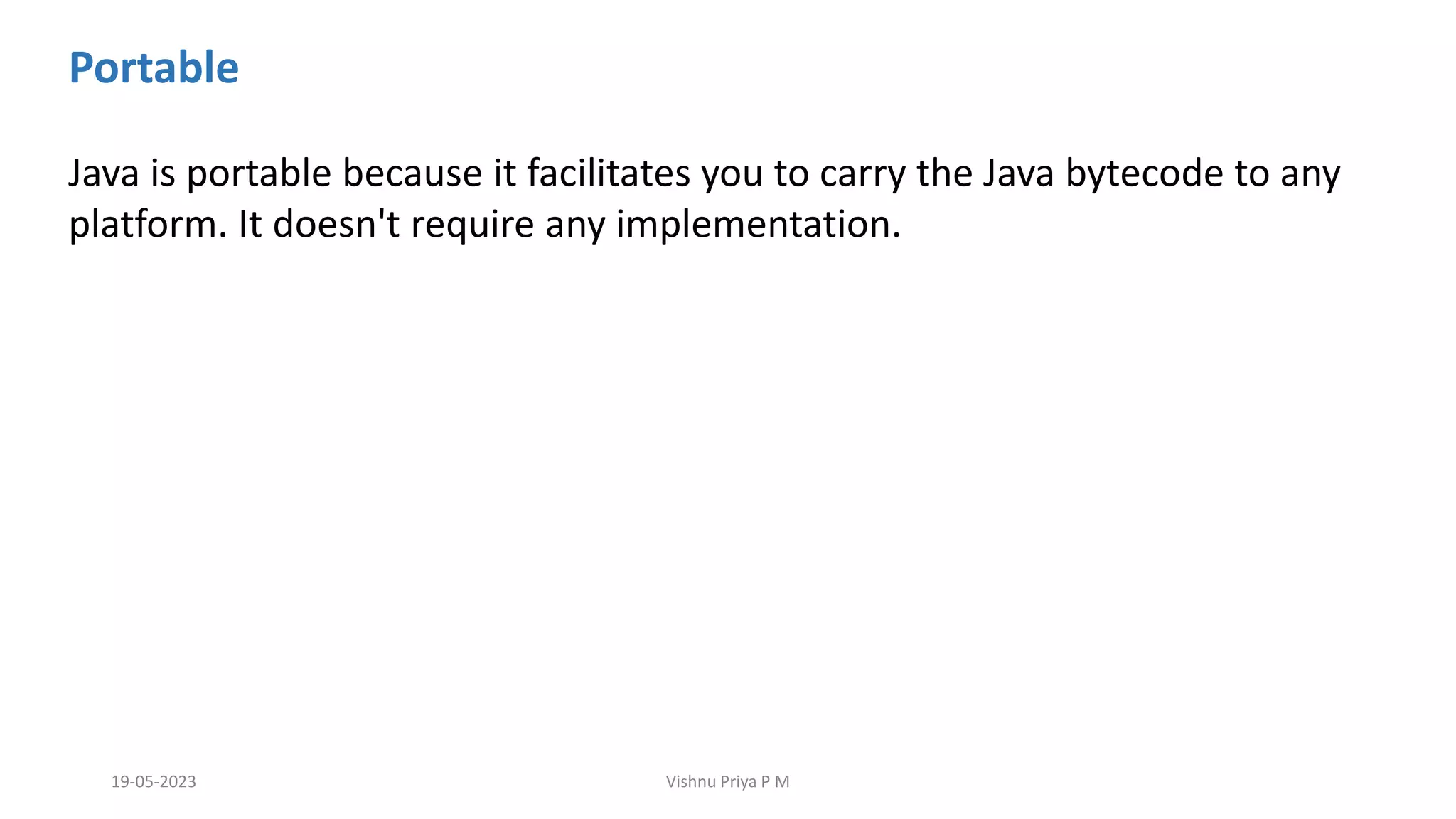 Portable
Java is portable because it facilitates you to carry the Java bytecode to any
platform. It doesn't require any implementation.
19-05-2023 Vishnu Priya P M
 