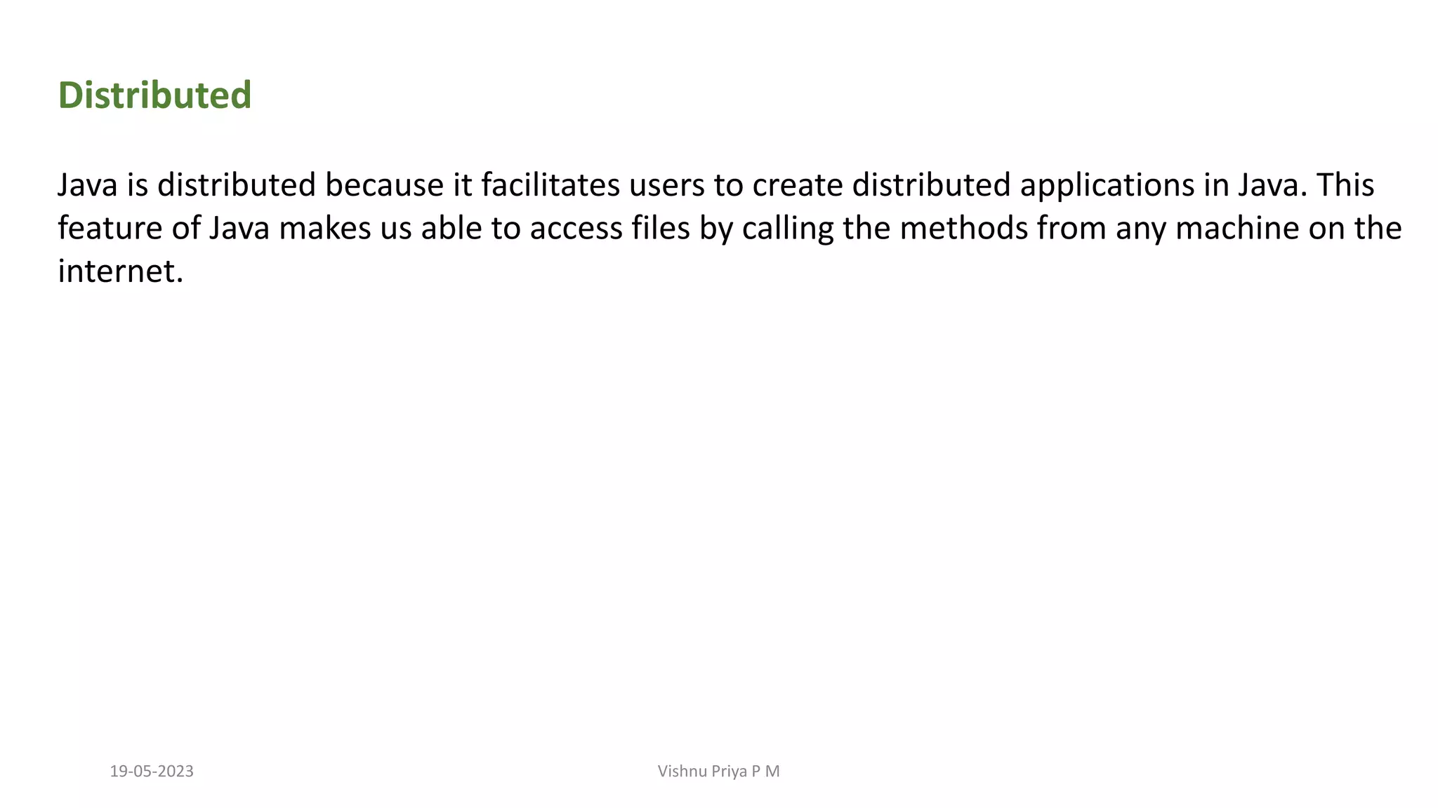 Distributed
Java is distributed because it facilitates users to create distributed applications in Java. This
feature of Java makes us able to access files by calling the methods from any machine on the
internet.
19-05-2023 Vishnu Priya P M
 