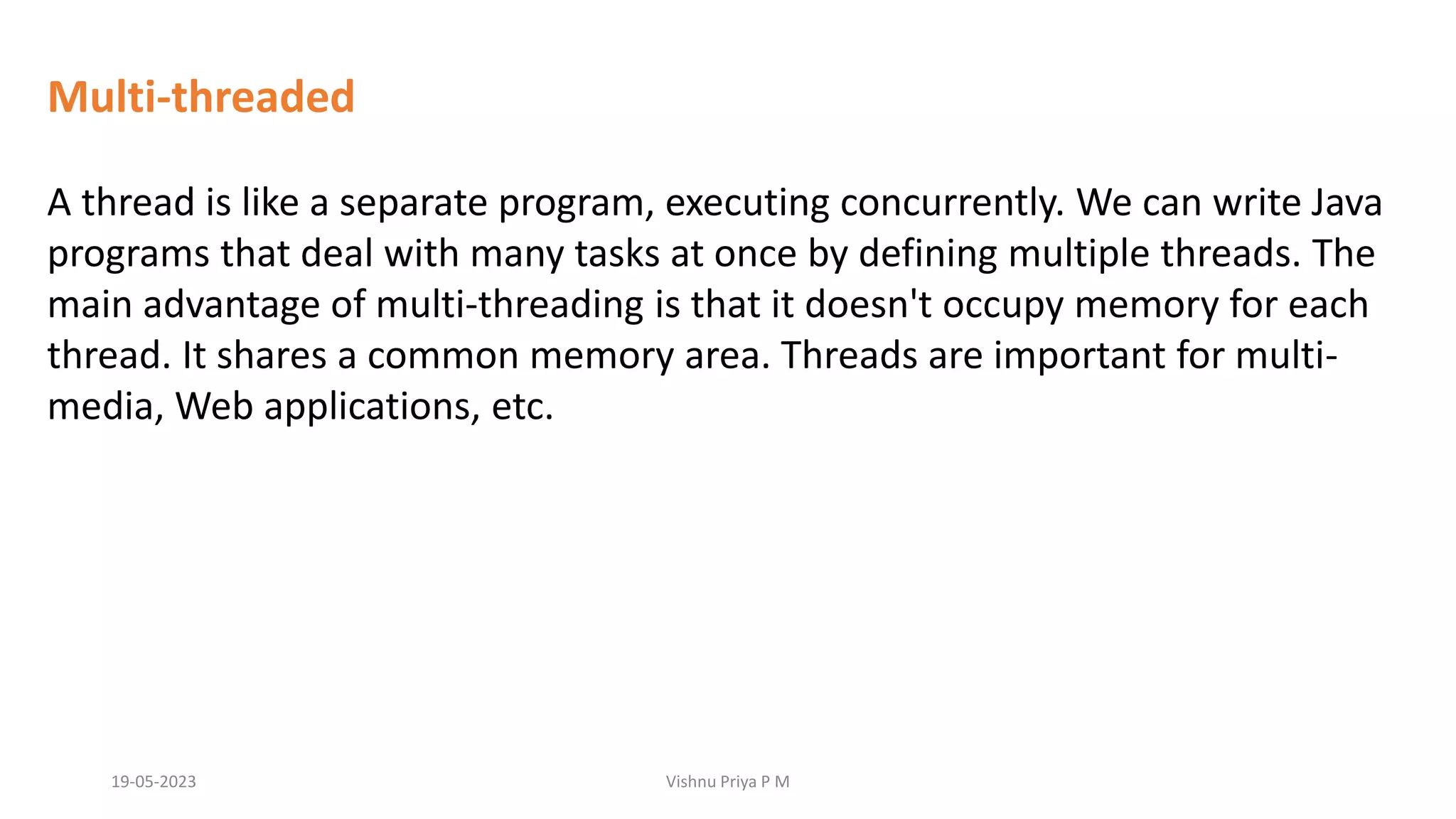 Multi-threaded
A thread is like a separate program, executing concurrently. We can write Java
programs that deal with many tasks at once by defining multiple threads. The
main advantage of multi-threading is that it doesn't occupy memory for each
thread. It shares a common memory area. Threads are important for multi-
media, Web applications, etc.
19-05-2023 Vishnu Priya P M
 