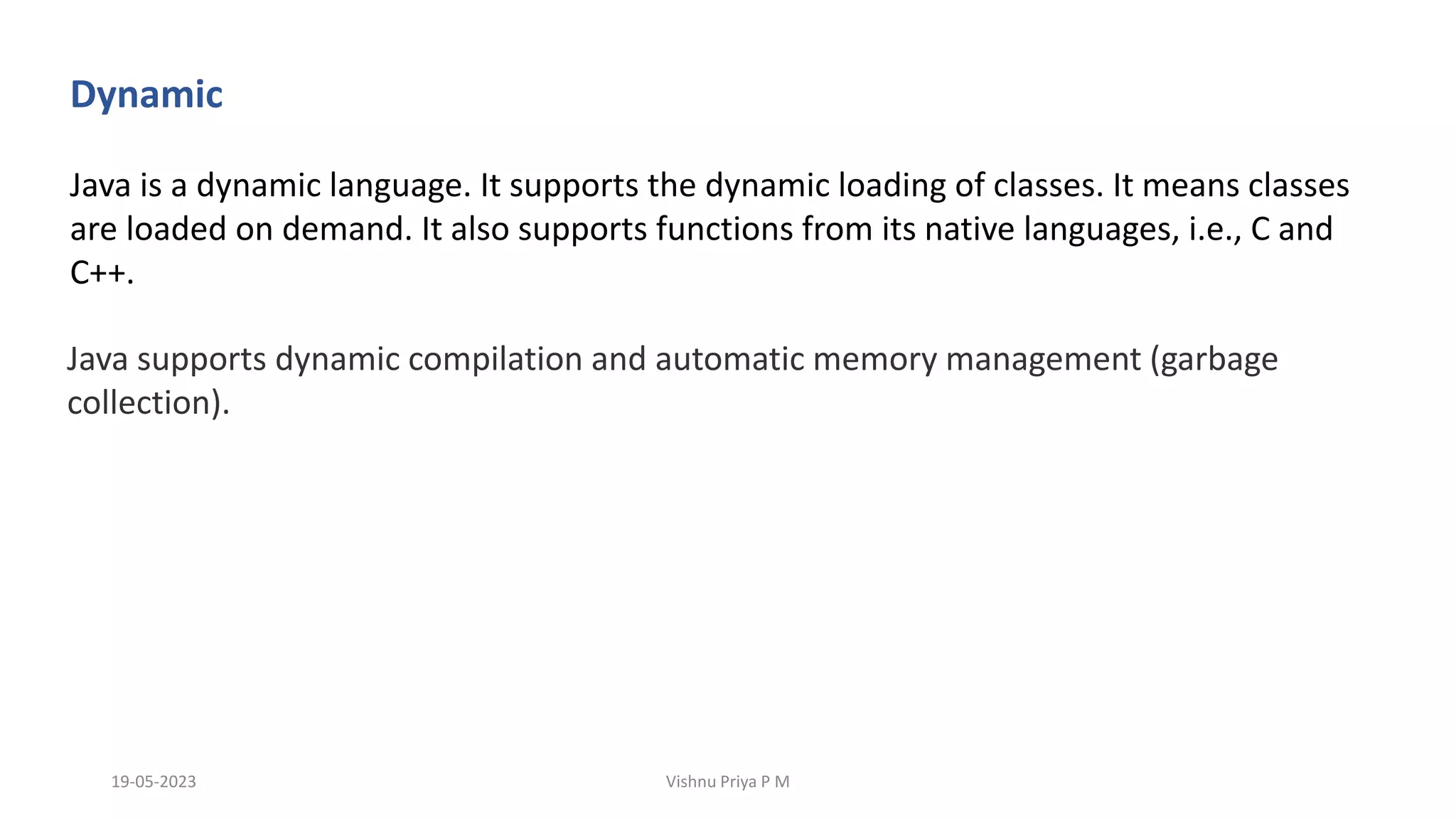 Dynamic
Java is a dynamic language. It supports the dynamic loading of classes. It means classes
are loaded on demand. It also supports functions from its native languages, i.e., C and
C++.
Java supports dynamic compilation and automatic memory management (garbage
collection).
19-05-2023 Vishnu Priya P M
 