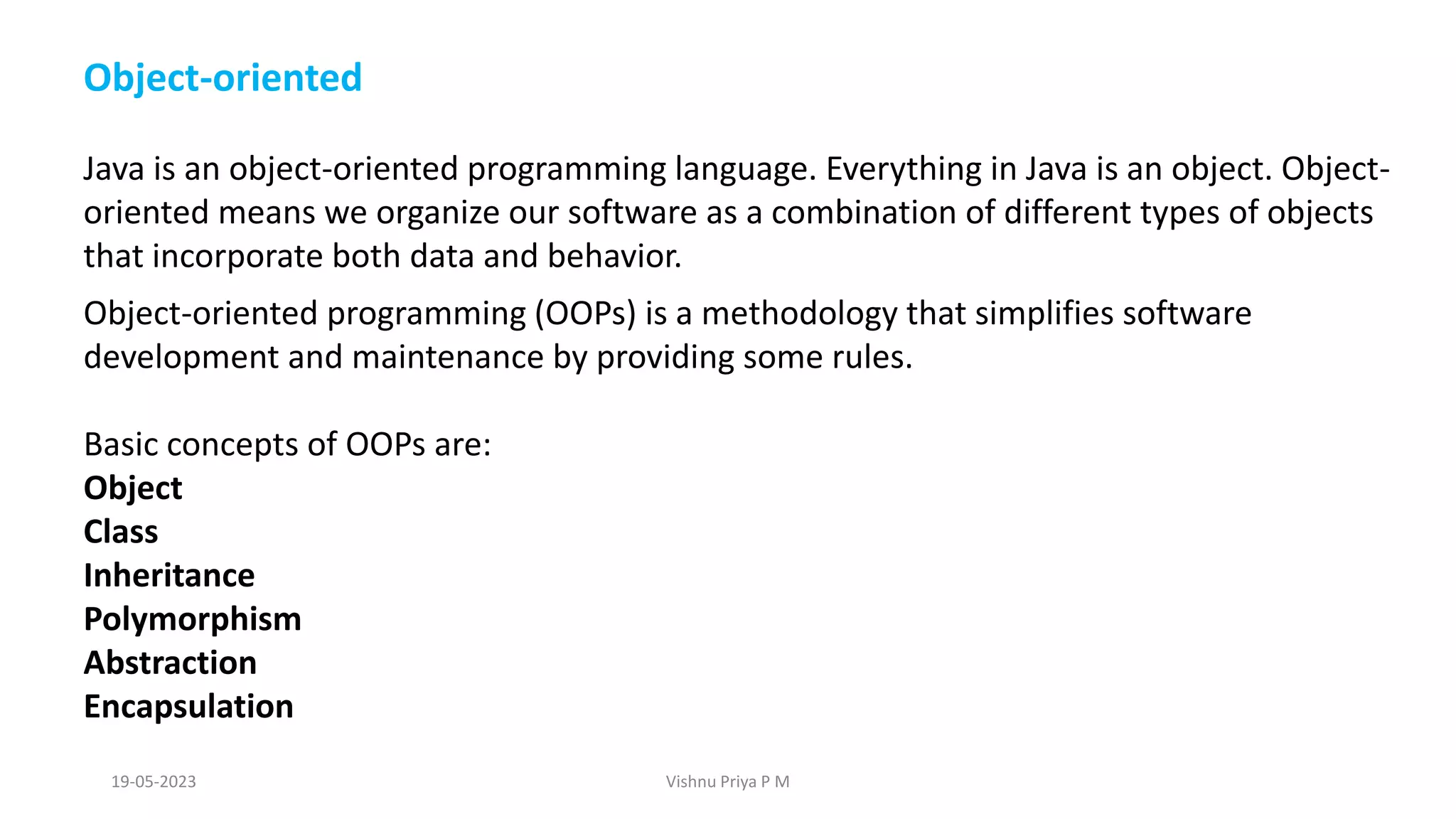 Object-oriented
Java is an object-oriented programming language. Everything in Java is an object. Object-
oriented means we organize our software as a combination of different types of objects
that incorporate both data and behavior.
Object-oriented programming (OOPs) is a methodology that simplifies software
development and maintenance by providing some rules.
Basic concepts of OOPs are:
Object
Class
Inheritance
Polymorphism
Abstraction
Encapsulation
19-05-2023 Vishnu Priya P M
 