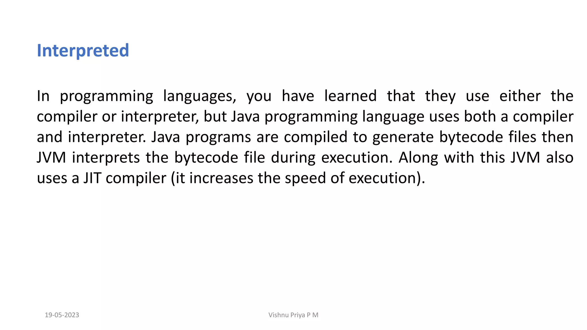 19-05-2023 Vishnu Priya P M
Interpreted
In programming languages, you have learned that they use either the
compiler or interpreter, but Java programming language uses both a compiler
and interpreter. Java programs are compiled to generate bytecode files then
JVM interprets the bytecode file during execution. Along with this JVM also
uses a JIT compiler (it increases the speed of execution).
 