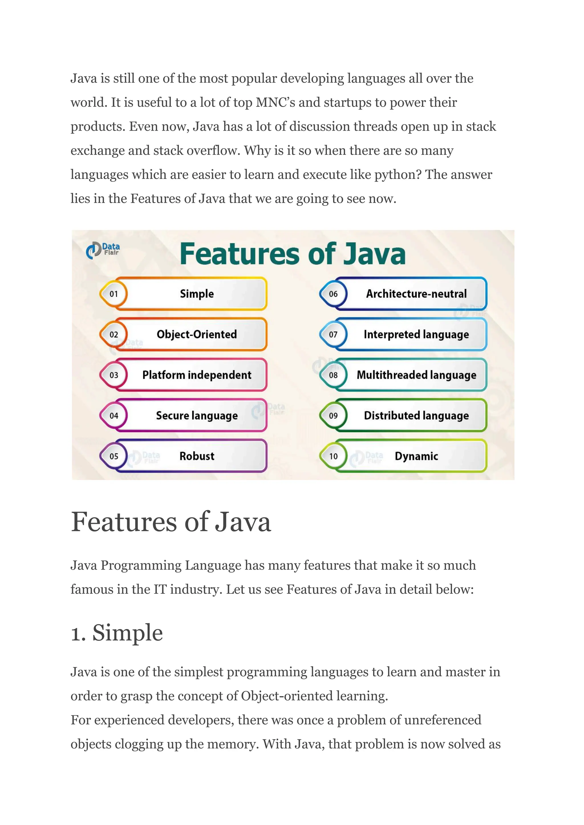 Java is still one of the most popular developing languages all over the
world. It is useful to a lot of top MNC’s and startups to power their
products. Even now, Java has a lot of discussion threads open up in stack
exchange and stack overflow. Why is it so when there are so many
languages which are easier to learn and execute like python? The answer
lies in the Features of Java that we are going to see now.
Features of Java
Java Programming Language has many features that make it so much
famous in the IT industry. Let us see Features of Java in detail below:
1. Simple
Java is one of the simplest programming languages to learn and master in
order to grasp the concept of Object-oriented learning.​
For experienced developers, there was once a problem of unreferenced
objects clogging up the memory. With Java, that problem is now solved as
 