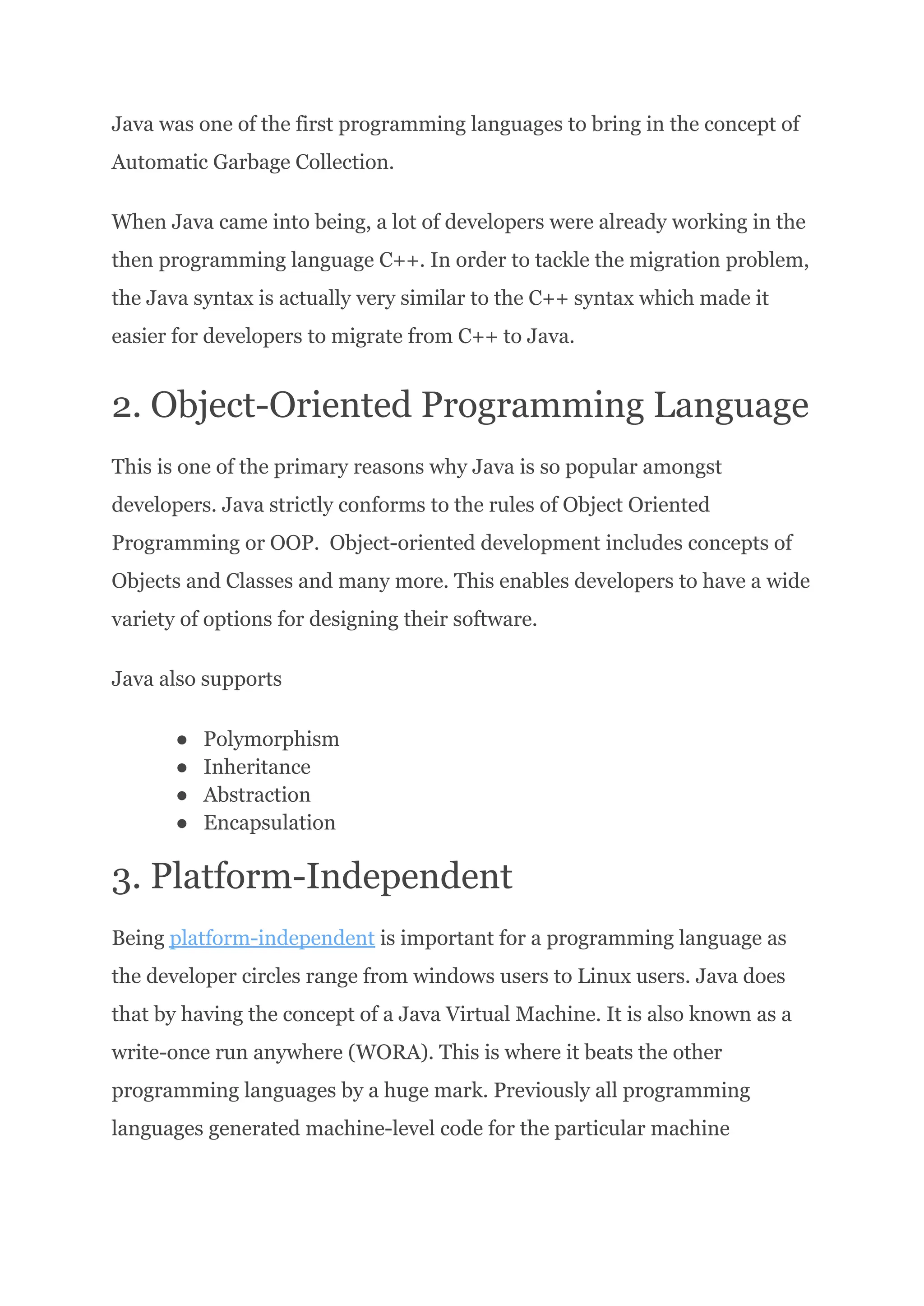 Java was one of the first programming languages to bring in the concept of
Automatic Garbage Collection.
When Java came into being, a lot of developers were already working in the
then programming language C++. In order to tackle the migration problem,
the Java syntax is actually very similar to the C++ syntax which made it
easier for developers to migrate from C++ to Java.
2. Object-Oriented Programming Language
This is one of the primary reasons why Java is so popular amongst
developers. Java strictly conforms to the rules of Object Oriented
Programming or OOP. Object-oriented development includes concepts of
Objects and Classes and many more. This enables developers to have a wide
variety of options for designing their software.
Java also supports
●​ Polymorphism
●​ Inheritance
●​ Abstraction
●​ Encapsulation
3. Platform-Independent
Being platform-independent is important for a programming language as
the developer circles range from windows users to Linux users. Java does
that by having the concept of a Java Virtual Machine. It is also known as a
write-once run anywhere (WORA). This is where it beats the other
programming languages by a huge mark. Previously all programming
languages generated machine-level code for the particular machine
 