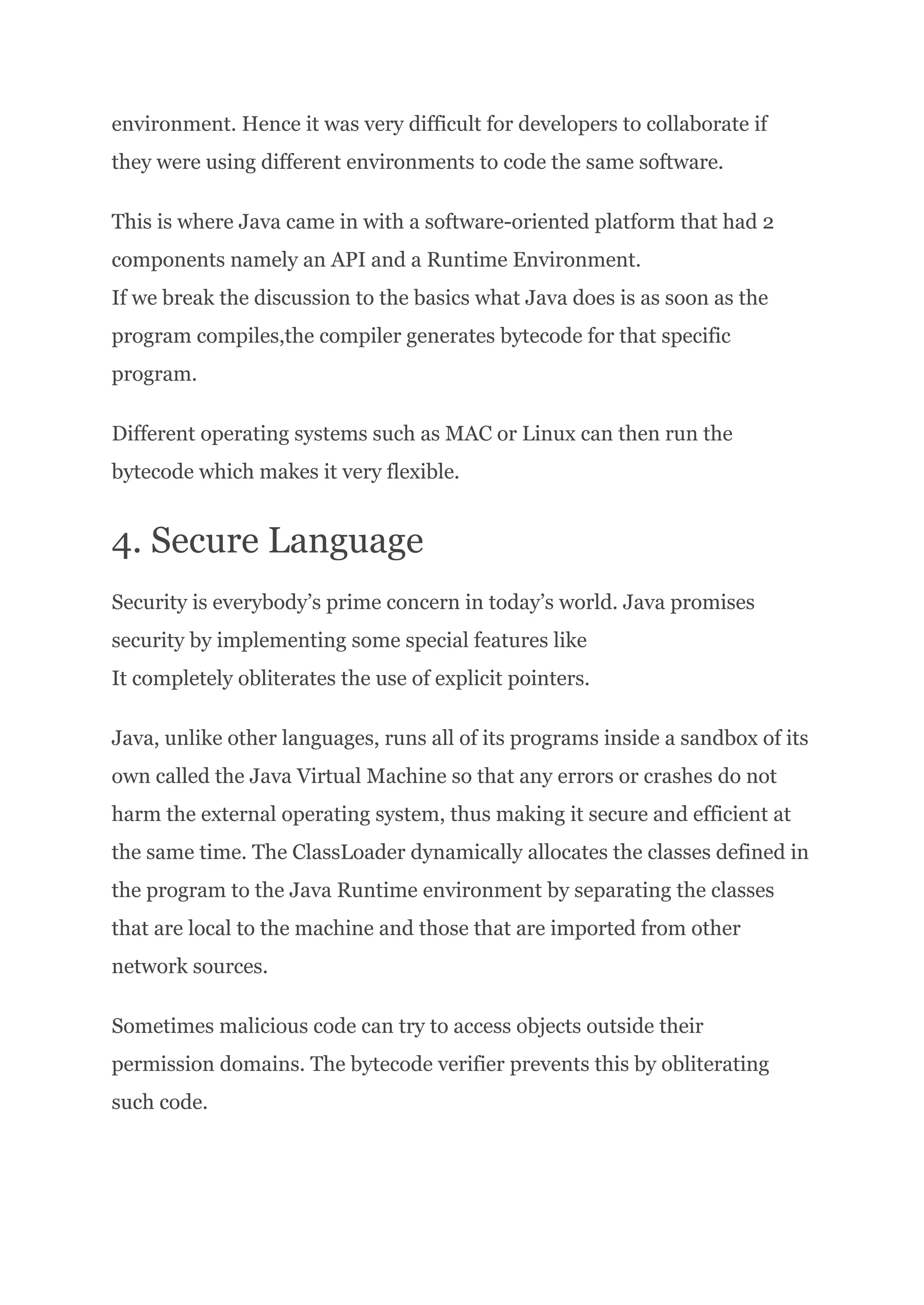 environment. Hence it was very difficult for developers to collaborate if
they were using different environments to code the same software.
This is where Java came in with a software-oriented platform that had 2
components namely an API and a Runtime Environment.​
If we break the discussion to the basics what Java does is as soon as the
program compiles,the compiler generates bytecode for that specific
program.
Different operating systems such as MAC or Linux can then run the
bytecode which makes it very flexible.
4. Secure Language
Security is everybody’s prime concern in today’s world. Java promises
security by implementing some special features like​
It completely obliterates the use of explicit pointers.
Java, unlike other languages, runs all of its programs inside a sandbox of its
own called the Java Virtual Machine so that any errors or crashes do not
harm the external operating system, thus making it secure and efficient at
the same time. The ClassLoader dynamically allocates the classes defined in
the program to the Java Runtime environment by separating the classes
that are local to the machine and those that are imported from other
network sources.
Sometimes malicious code can try to access objects outside their
permission domains. The bytecode verifier prevents this by obliterating
such code.
 
