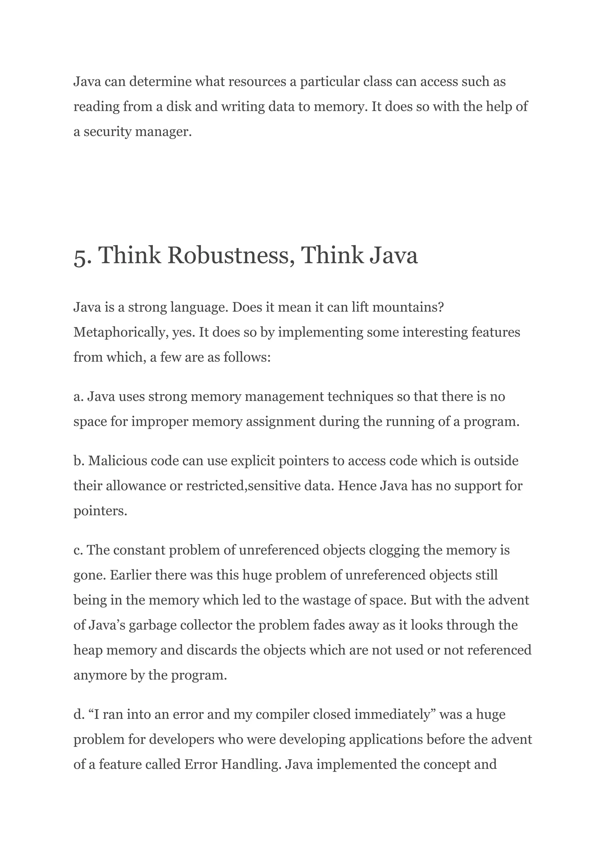 Java can determine what resources a particular class can access such as
reading from a disk and writing data to memory. It does so with the help of
a security manager.
5. Think Robustness, Think Java
Java is a strong language. Does it mean it can lift mountains?
Metaphorically, yes. It does so by implementing some interesting features
from which, a few are as follows:
a. Java uses strong memory management techniques so that there is no
space for improper memory assignment during the running of a program.
b. Malicious code can use explicit pointers to access code which is outside
their allowance or restricted,sensitive data. Hence Java has no support for
pointers.
c. The constant problem of unreferenced objects clogging the memory is
gone. Earlier there was this huge problem of unreferenced objects still
being in the memory which led to the wastage of space. But with the advent
of Java’s garbage collector the problem fades away as it looks through the
heap memory and discards the objects which are not used or not referenced
anymore by the program.
d. “I ran into an error and my compiler closed immediately” was a huge
problem for developers who were developing applications before the advent
of a feature called Error Handling. Java implemented the concept and
 